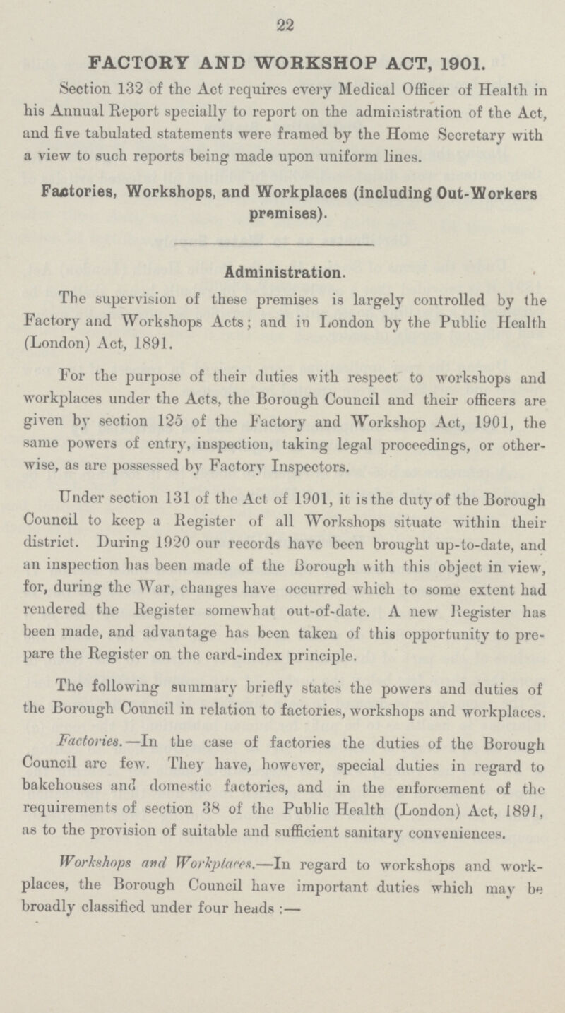 22 FACTORY AND WORKSHOP ACT, 1901. Section 132 of the Act requires every Medical Officer of Health in his Annual Report specially to report on the administration of the Act, and five tabulated statements were framed by the Home Secretary with a view to such reports being made upon uniform lines. Factories, Workshops, and Workplaces (including Out-Workers premises). Administration. The supervision of these premises is largely controlled by the Factory and Workshops Acts; and in London by the Public Health (London) Act, 1891. For the purpose of their duties with respect to workshops and workplaces under the Acts, the Borough Council and their officers are given by section 125 of the Factory and Workshop Act, 1901, the same powers of entry, inspection, taking legal proceedings, or other wise, as are possessed by Factory Inspectors. Under section 131 of the Act of 1901, it is the duty of the Borough Council to keep a Register of all Workshops situate within their district. During 1920 our records have been brought up-to-date, and an inspection has been made of the Borough with this object in view, for, during the War, changes have occurred which to some extent had rendered the Register somewhat out-of-date. A new Register has been made, and advantage has been taken of this opportunity to pre pare the Register on the card-index principle. The following summary briefly states the powers and duties of the Borough Council in relation to factories, workshops and workplaces. Factories.—In the case of factories the duties of the Borough Council are few. They have, however, special duties in regard to bakehouses and domestic factories, and in the enforcement of the requirements of section 38 of the Public Health (London) Act, 1891, as to the provision of suitable and sufficient sanitary conveniences. Workshops and Workplaces.—In regard to workshops and work places, the Borough Council have important duties which may be broadly classified under four heads:—