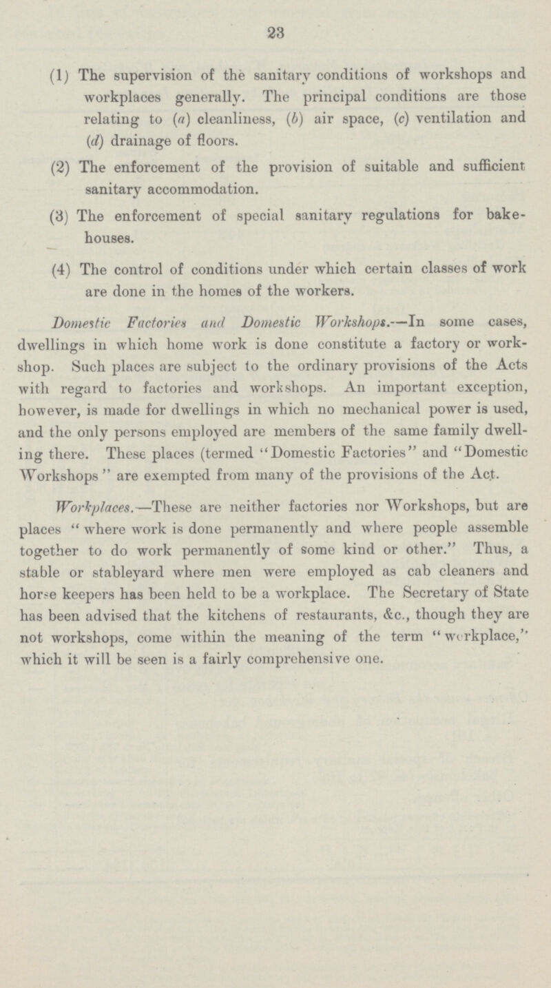 23 (1) The supervision of the sanitary conditions of workshops and workplaces generally. The principal conditions are those relating to (a) cleanliness, (b) air space, (c) ventilation and (d) drainage of floors. (2) The enforcement of the provision of suitable and sufficient sanitary accommodation. (3) The enforcement of special sanitary regulations for bake¬ houses. (4) The control of conditions under which certain classes of work are done in the homes of the workers. Domestic Factories and Domestic Workshops.—In some cases, dwellings in which home work is done constitute a factory or work shop. Such places are subject to the ordinary provisions of the Acts with regard to factories and workshops. An important exception, however, is made for dwellings in which no mechanical power is used, and the only persons employed are members of the same family dwell ing there. These places (termed Domestic Factories and Domestic Workshops are exempted from many of the provisions of the Act. Workplaces.—These are neither factories nor Workshops, but are places where work is done permanently and where people assemble together to do work permanently of some kind or other. Thus, a stable or stableyard where men were employed as cab cleaners and horse keepers has been held to be a workplace. The Secretary of State has been advised that the kitchens of restaurants, &c., though they are not workshops, come within the meaning of the term workplace,'' which it will be seen is a fairly comprehensive one.