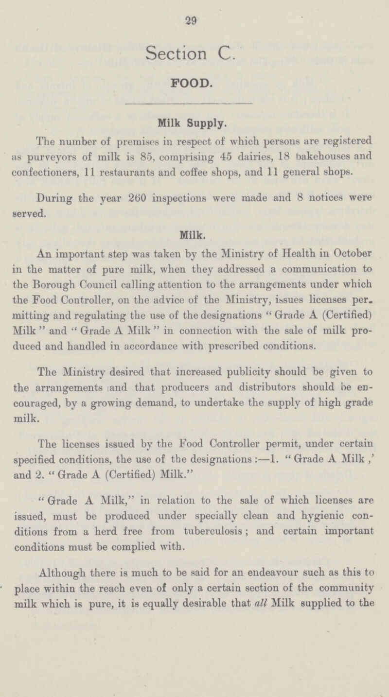 29 Section C. FOOD. Milk Supply. The number of premises in respect of which persons are registered as purveyors of milk is 85, comprising 45 dairies, 18 bakehouses and confectioners, 11 restaurants and coffee shops, and 11 general shops. During the year 260 inspections were made and 8 notices were served. Milk. An important step was taken by the Ministry of Health in October in the matter of pure milk, when they addressed a communication to the Borough Council calling attention to the arrangements under which the Food Controller, on the advice of the Ministry, issues licenses per mitting and regulating the use of the designations Grade A (Certified) Milk and Grade A Milk in connection with the sale of milk pro duced and handled in accordance with prescribed conditions. The Ministry desired that increased publicity should be given to the arrangements and that producers and distributors should be en couraged, by a growing demand, to undertake the supply of high grade milk. The licenses issued by the Food Controller permit, under certain specified conditions, the use of the designations:—1. Grade A Milk ,' and 2. Grade A (Certified) Milk. Grade A Milk, in relation to the sale of which licenses are issued, must be produced under specially clean and hygienic con ditions from a herd free from tuberculosis; and certain important conditions must be complied with. Although there is much to be said for an endeavour such as this to place within the reach even of only a certain section of the community milk which is pure, it is equally desirable that all Milk supplied to the