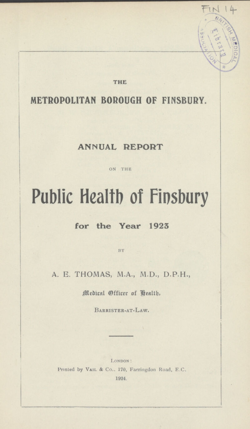 FIN 14 \ THE METROPOLITAN BOROUGH OF FINSBURY. ANNUAL REPORT on the Public Health of Finsbury for the Year 1923 by A. E. THOMAS, M.A., M.D., D.P.H., Medical Officer of Health, Barrister-at-Law. London: Printed by Vail & Co., 170, Farringdon Road, E.C, 1924.