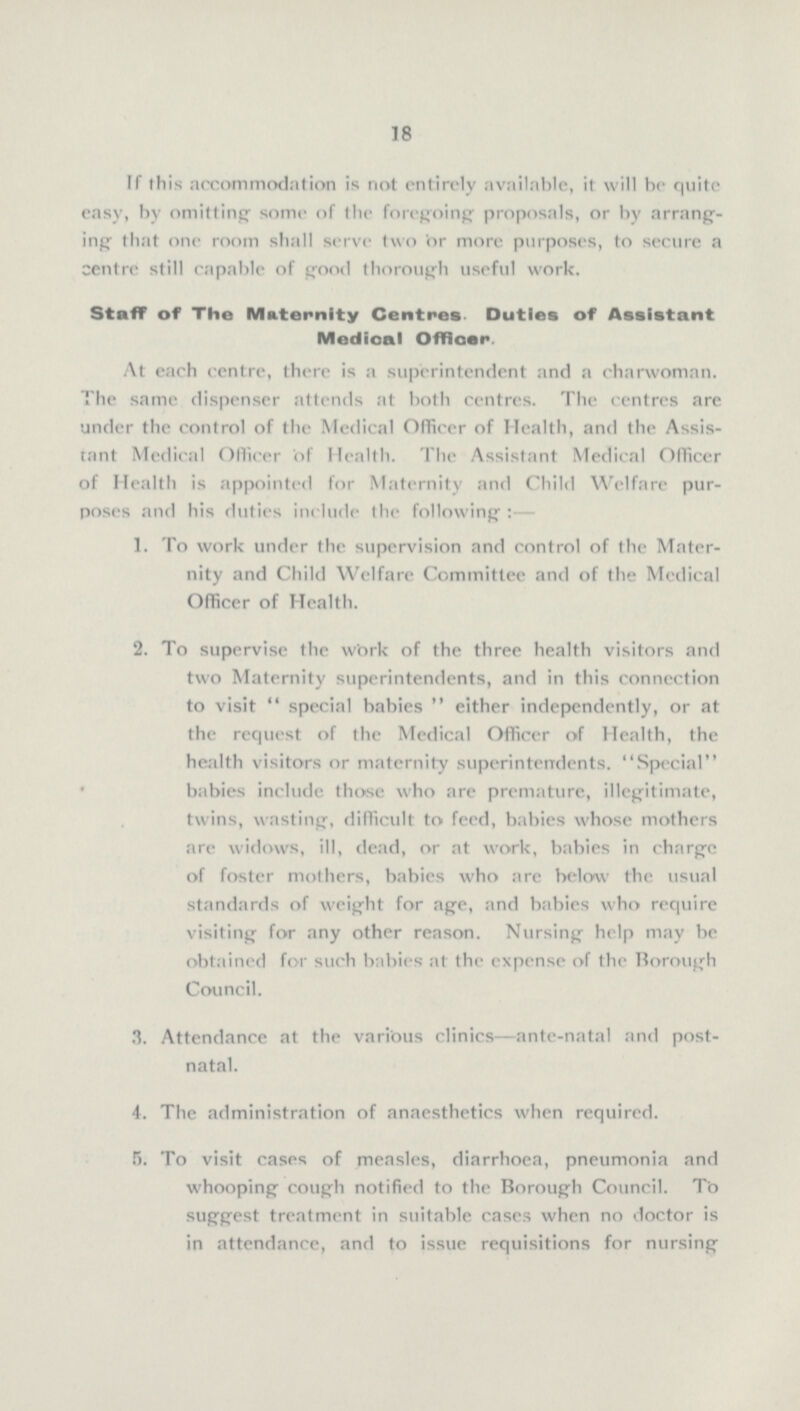 18 If this accommodation is not entirely available, it will be quite easy, by omitting some of the foregoing proposals, or by arrang ing that one room shall serve two or more purposes, to secure a centre still capable of good thorough useful work. Staff of The Maternity Centres Duties of Assistant Medioal Officer At each centre, there is a superintendent and a charwoman. The same dispenser attends at both centres. The centres are under the control of the Medical Officer of Health, and the Assis tant Medical Officer of Health. The Assistant Medical Officer of Health is appointed for Maternity and Child Welfare pur poses and his duties include the following :— 1. To work under the supervision and control of the Mater¬ nity and Child Welfare Committee and of the Medical Officer of Health. 2. To supervise the work of the three health visitors and two Maternity superintendents, and in this connection to visit special babies either independently, or at the request of the Medical Officer of Health, the health visitors or maternity superintendents. Special babies include those who are premature, illegitimate, twins, wasting, difficult to feed, babies whose mothers are widows, ill, dead, or at work, babies in chargc of foster mothers, babies who are below the usual standards of weight for age, and babies who require visiting for any other reason. Nursing help may be obtained for such babies at the expense of the Borough Council. 3. Attendance at the various clinics—ante-natal and post¬ natal. 4. The administration of anaesthetics when required. 5. To visit cases of measles, diarrhoea, pneumonia and whooping cough notified to the Borough Council. To suggest treatment in suitable cases when no doctor is in attendance, and to issue requisitions for nursing