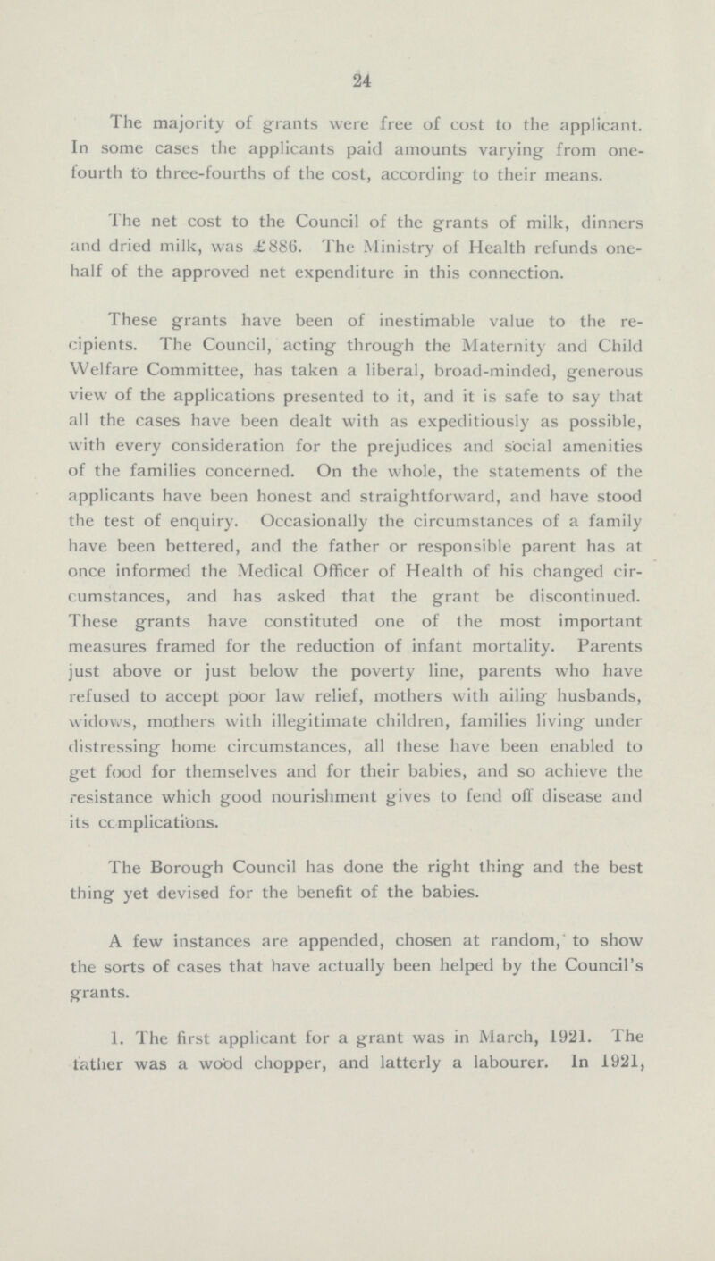 24 The majority of grants were free of cost to the applicant. In some cases the applicants paid amounts varying from one fourth to three-fourths of the cost, according to their means. The net cost to the Council of the grants of milk, dinners and dried milk, was £886. The Ministry of Health refunds one half of the approved net expenditure in this connection. These grants have been of inestimable value to the re cipients. The Council, acting through the Maternity and Child Welfare Committee, has taken a liberal, broad-minded, generous view of the applications presented to it, and it is safe to say that all the cases have been dealt with as expeditiously as possible, with every consideration for the prejudices and social amenities of the families concerned. On the whole, the statements of the applicants have been honest and straightforward, and have stood the test of enquiry. Occasionally the circumstances of a family have been bettered, and the father or responsible parent has at once informed the Medical Officer of Health of his changed cir cumstances, and has asked that the grant be discontinued. These grants have constituted one of the most important measures framed for the reduction of infant mortality. Parents just above or just below the poverty line, parents who have refused to accept poor law relief, mothers with ailing husbands, widows, mothers with illegitimate children, families living under distressing home circumstances, all these have been enabled to get food for themselves and for their babies, and so achieve the resistance which good nourishment gives to fend off disease and its complications. The Borough Council has done the right thing and the best thing yet devised for the benefit of the babies. A few instances are appended, chosen at random, to show the sorts of cases that have actually been helped by the Council's grants. 1. The first applicant for a grant was in March, 1921. The tather was a wood chopper, and latterly a labourer. In 1921,