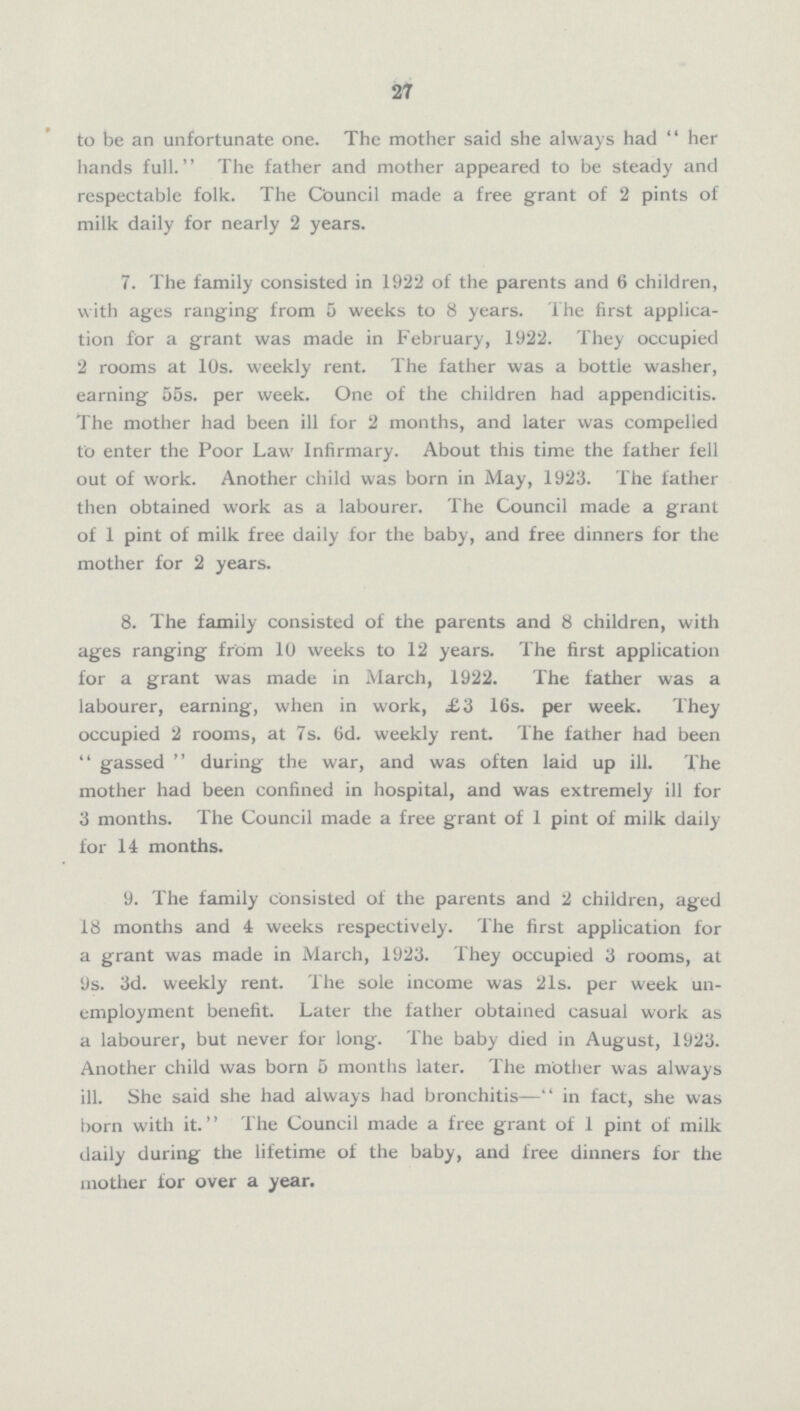 27 to be an unfortunate one. The mother said she always had her hands full. The father and mother appeared to be steady and respectable folk. The Council made a free grant of 2 pints of milk daily for nearly 2 years. 7. The family consisted in 1922 of the parents and 6 children, with ages ranging from 5 weeks to 8 years. The first application for a grant was made in February, 1922. They occupied 2 rooms at 10s. weekly rent. The father was a bottle washer, earning 55s. per week. One of the children had appendicitis. The mother had been ill for 2 months, and later was compelled to enter the Poor Law Infirmary. About this time the father fell out of work. Another child was born in May, 1923. The father then obtained work as a labourer. The Council made a grant of 1 pint of milk free daily for the baby, and free dinners for the mother for 2 years. 8. The family consisted of the parents and 8 children, with ages ranging from 10 weeks to 12 years. The first application for a grant was made in March, 1922. The father was a labourer, earning, when in work, £3 16s. per week. They occupied 2 rooms, at 7s. 6d. weekly rent. The father had been gassed during the war, and was often laid up ill. The mother had been confined in hospital, and was extremely ill for 3 months. The Council made a free grant of 1 pint of milk daily for 14 months. 9. The family consisted of the parents and 2 children, aged 18 months and 4 weeks respectively. The first application for a grant was made in March, 1923. They occupied 3 rooms, at 9s. 3d. weekly rent. The sole income was 21s. per week unemployment benefit. Later the father obtained casual work as a labourer, but never for long. The baby died in August, 1923. Another child was born 5 months later. The mother was always ill. She said she had always had bronchitis—in fact, she was born with it. The Council made a free grant of 1 pint of milk daily during the lifetime of the baby, and free dinners for the mother for over a year.