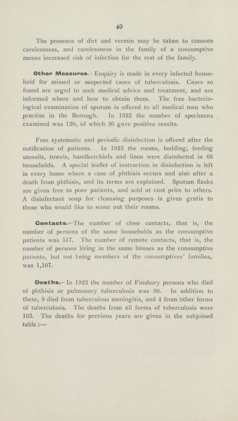 40 The presence of dirt and vermin may be taken to connote carelessness, and carelessness in the family of a consumptive means increased risk of infection for the rest of the family. Other Measures.-Enquiry is made in every infected household for missed or suspected cases of tuberculosis. Cases so found are urged to seek medical advice and treatment, and are informed where and how to obtain them. The free bacteriological examination of sputum is offered to all medical men who practise in the Borough. In 1923 the number of specimens examined was 120, of which 30 gave positive results. Free systematic and periodic disinfection is offered after the notification of patients. In 1923 the rooms, bedding, feeding utensils, towels, handkerchiefs and linen were disinfected in 66 households. A special leaflet of instruction in disinfection is left in every home where a case of phthisis occurs and also after a death from phthisis, and its terms are explained. Sputum flasks are given free to poor patients, and sold at cost price to others. A disinfectant soap for cleansing purposes is given gratis to those who would like to scour out their rooms. Contacts.—The number of close contacts, that is, the number of persons of the same households as the consumptive patients was 517. The number of remote contacts, that is, the number of persons living in the same houses as the consumptive patients, but not being members of the consumptives' families, was 1,107. Deaths.-In 1923 the number of Finsbury persons who died of phthisis or pulmonary tuberculosis was 90. In addition to these, 9 died from tuberculous meningitis, and 4 from other forms of tuberculosis. The deaths from all forms of tuberculosis were 103. The deaths for previous years are given in the subjoined table:—