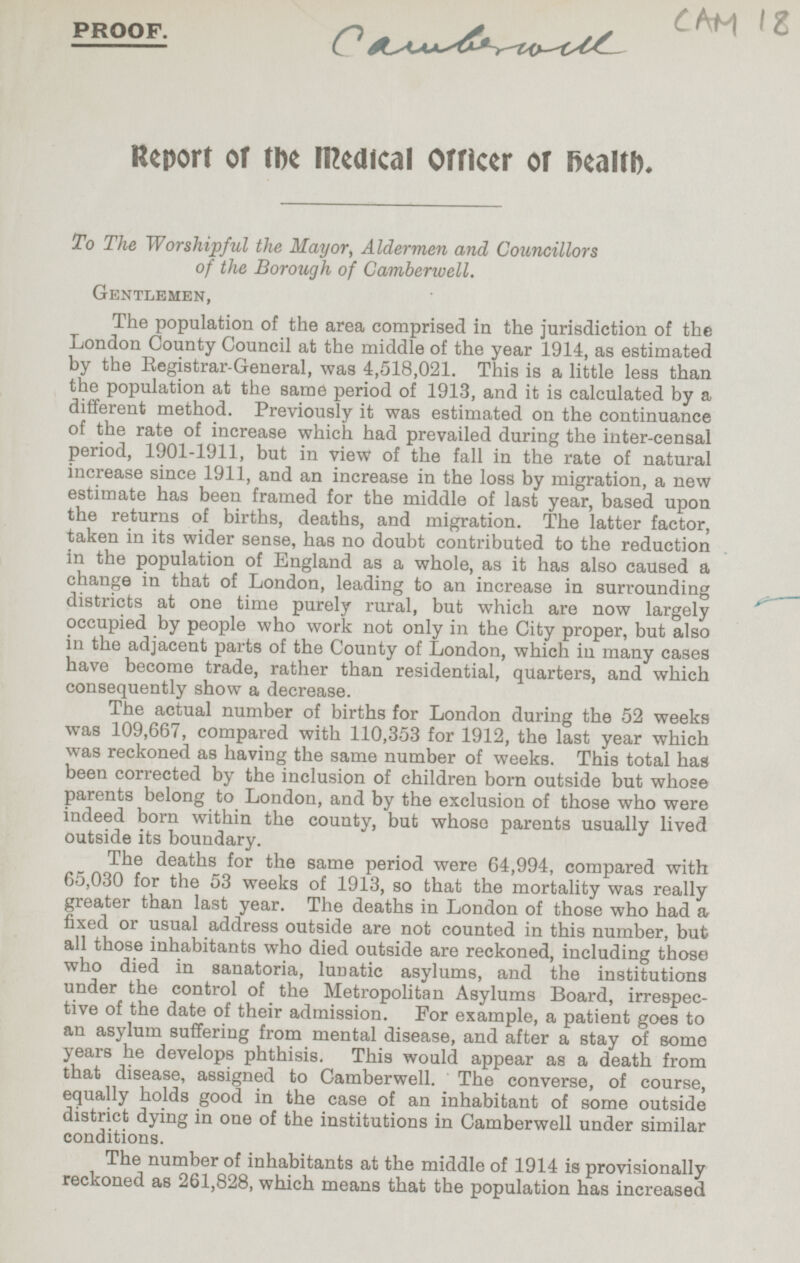 18 PROOF. Camberwall Report of the Medical Officer of health. To The Worshipful the Mayor, Aldermen and Councillors of the Borough of Camberwell. Gentlemen, The population of the area comprised in the jurisdiction of the London County Council at the middle of the year 1914, as estimated by the Registrar-General, was 4,518,021. This is a little less than the population at the same period of 1913, and it is calculated by a different method. Previously it was estimated on the continuance of the rate of increase which had prevailed during the inter-censal period, 1901-1911, but in view of the fall in the rate of natural increase since 1911, and an increase in the loss by migration, a new estimate has been framed for the middle of last year, based upon the returns of births, deaths, and migration. The latter factor, taken in its wider sense, has no doubt contributed to the reduction in the population of England as a whole, as it has also caused a change in that of London, leading to an increase in surrounding districts at one time purely rural, but which are now largely occupied by people who work not only in the City proper, but also in the adjacent parts of the County of London, which in many cases have become trade, rather than residential, quarters, and which consequently show a decrease. The actual number of births for London during the 52 weeks was 109,667, compared with 110,353 for 1912, the last year which was reckoned as having the same number of weeks. This total has been corrected by the inclusion of children born outside but whose parents belong to London, and by the exclusion of those who were indeed born within the county, but whose parents usually lived outside its boundary. The deaths for the same period were 64,994, compared with 65,030 for the 53 weeks of 1913, so that the mortality was really greater than last year. The deaths in London of those who had a fixed or usual address outside are not counted in this number, but all those inhabitants who died outside are reckoned, including those who died in sanatoria, lunatic asylums, and the institutions under the control of the Metropolitan Asylums Board, irrespec tive of the date of their admission. For example, a patient goes to an asylum suffering from mental disease, and after a stay of some years he develops phthisis. This would appear as a death from that disease, assigned to Camberwell. The converse, of course, equally holds good in the case of an inhabitant of some outside district dying in one of the institutions in Camberwell under similar conditions. The number of inhabitants at the middle of 1914 is provisionally reckoned as 261,828, which means that the population has increased