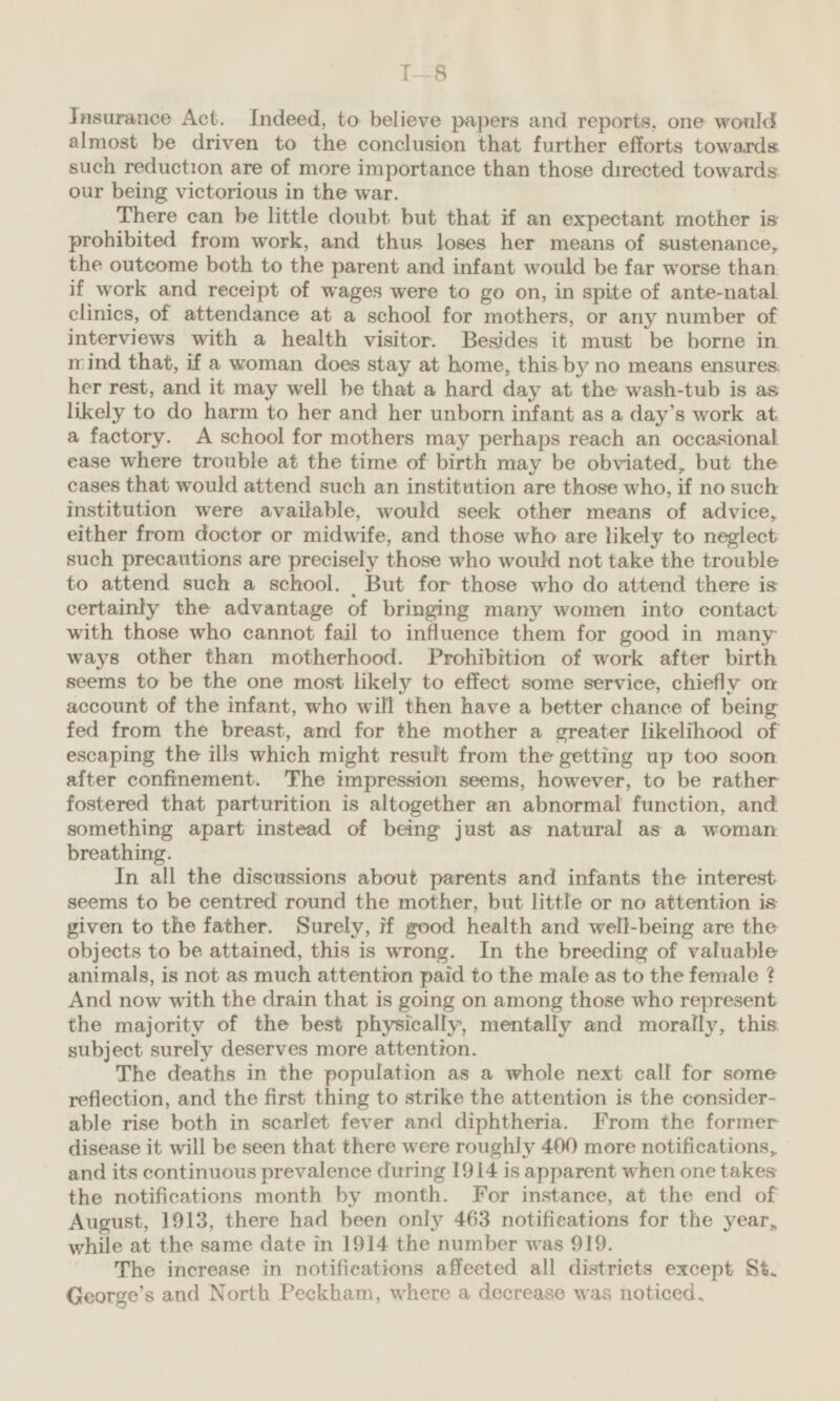 Insurance Act. Indeed, to believe papers and reports, one would almost be driven to the conclusion that further efforts towards such reduction are of more importance than those directed towards our being victorious in the war. There can be little doubt but that if an expectant mother is prohibited from work, and thus loses her means of sustenance, the outcome both to the parent and infant would be far worse than if work and receipt of wages were to go on, in spite of ante-natal clinics, of attendance at a school for mothers, or any number of interviews with a health visitor. Besides it must be borne in mind that, if a woman does stay at home, this by no means ensures, her rest, and it may well be that a hard day at the wash-tub is as likely to do harm to her and her unborn infant as a day's work at a factory. A school for mothers may perhaps reach an occasional case where trouble at the time of birth may be obviated, but the cases that would attend such an institution are those who, if no such institution were available, would seek other means of advice, either from doctor or midwife, and those who are likely to neglect such precautions are precisely those who would not take the trouble to attend such a school. But for those who do attend there is certainly the advantage of bringing many women into contact with those who cannot fail to influence them for good in many ways other than motherhood. Prohibition of work after birth seems to be the one most likely to effect some service, chiefly on account of the infant, who will then have a better chance of being fed from the breast, and for the mother a greater likelihood of escaping the ills which might result from the getting up too soon after confinement. The impression seems, however, to be rather fostered that parturition is altogether an abnormal function, and something apart instead of being just as natural as a woman breathing. In all the discussions about parents and infants the interest seems to be centred round the mother, but little or no attention is given to the father. Surely, if good health and well-being are the objects to be attained, this is wrong. In the breeding of valuable animals, is not as much attention paid to the male as to the female ? And now with the drain that is going on among those who represent the majority of the best physically, mentally and morally, this subject surely deserves more attention. The deaths in the population as a whole next call for some reflection, and the first thing to strike the attention is the considerable rise both in scarlet fever and diphtheria. From the former disease it will be seen that there were roughly 400 more notifications, and its continuous prevalence during 1914 is apparent when one takes the notifications month by month. For instance, at the end of August, 1913, there had been only 463 notifications for the year, while at the same date in 1914 the number was 919. The increase in notifications affected all districts except St. George's and North Peckham, where a decrease was noticed.