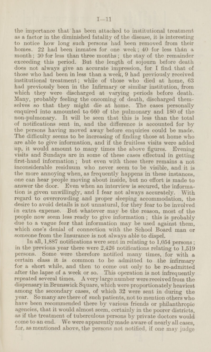 the importance that has been attached to institutional treatment as a factor in the diminished fatality of the disease, it is interesting to notice how long such persons had been removed from their homes. 22 had been inmates for one week; 40 for less than a month; 30 for less than three months; the stay of the remainder exceeding this period. But the length of sojourn before death does not always give an accurate impression, for I find that of those who had been in less than a week, 9 had previously received institutional treatment; while of those who died at home, 63 had previously been in the Infirmary or similar institution, from which they were discharged at varying periods before death. Many, probably feeling the oncoming of death, discharged themselves so that they might die at home. The cases personally enquired into amounted to 660 of the pulmonary and 180 of the non-pulmonary. It will be seen that this is less than the total of notifications sent in, and the difference is accounted for by the persons having moved away before enquiries could be made. The difficulty seems to be increasing of finding those at home who are able to give information, and if the fruitless visits were added up, it would amount to many times the above figures. Evening visits and Sundays are in some of these cases effectual in getting first-hand information; but even with these there remains a not inconsiderable residuum who never seem to be visible, and it is the more annoying when, as frequently happens in these instances, one can hear people moving about inside, but no effort is made to answer the door. Even when an interview is secured, the information is given unwillingly, and I fear not always accurately. With regard to overcrowding and proper sleeping accommodation, the desire to avoid details is not unnatural, for they fear to be involved in extra expense. But whatever may be the reason, most of the people now seem less ready to give information; this is probably due to a vague fear that information may be used against them, which one's denial of connection with the School Board man or someone from the Insurance is not always able to dispel. In all, 1,887 notifications were sent in relating to 1,054 persons; in the previous year there were 2,426 notifications relating to 1,519 persons. Some were therefore notified many times, for with a certain class it is common to be admitted to the infirmary for a short while, and then to come out only to be re-admitted after the lapse of a week or so. This operation is not infrequently repeated several times. A very large number were received from the dispensary in Brunswick Square, which were proportionately heaviest among the secondary cases, of which 32 were sent in during the year. So many are there of such patients, not to mention others who have been recommended there by various friends or philanthropic agencies, that it would almost seem, certainly in the poorer districts, as if the treatment of tuberculous persons by private doctors would come to an end. We were apparently made aware of nearly all cases, for, as mentioned above, the persons not notified, if one may judge