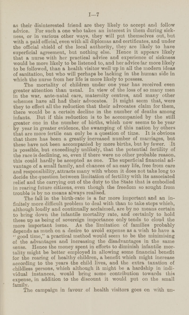 as their disinterested friend are they likely to accept and follow advice. For such a one who takes an interest in them during sick ness, or in various other ways, they will put themselves out, but with a paid official, even with all diplomas and certificates, and under the official shield of the local authority, they are likely to have superficial agreement, but nothing else. Hence it appears likely that a nurse with her practical advice and experience of sickness would be more likely to be listened to, and her advice far more likely to be followed, than a health visitor well up in all the modern ideas of sanitation, but who will perhaps be lacking in the human side in which the nurse from her life is more likely to possess. The mortality of children under one year has received even greater attention than usual. In view of the loss of so many men in the war, ante-natal care, maternity centres, and many other schemes have all had their advocates. It might seem that, were they to effect all the reduction that their advocates claim for them, there would be a certain decline in the number of deaths among infants. But if this reduction is to be accompanied by the still greater one in the number of births, which now seems to be year by year in greater evidence, the swamping of this nation by others that are more fertile can only be a question of time. It is obvious that there has been a greatly increased number of marriages, but these have not been accompanied by more births, but by fewer. It is possible, but exceedingly unlikely, that the potential fertility of the race is declining, so, even if there were no other probable reason, this could hardly be accepted as one. The superficial financial ad vantage of a small family, and chances of an easy life, free from care and responsibility, attracts many with whom it does not take long to decide the question between limitation of fertility with its associated relief and the carrying out of the duty to the State that is embodied in rearing future citizens, even though the freedom so sought from trouble is by no means always realised. The fall in the birth-rate is a far more important and an in finitely more difficult problem to deal with than to take steps which, although loudly and continually acclaimed, are by no means certain to bring down the infantile mortality rate, and certainly to hold these up as being of sovereign importance only tends to cloud the more important issue. As the limitation of families probably depends as much on a desire to avoid expense as a wish to have a good time, a practical method would seem to be the minimising of the advantages and increasing the disadvantages in the same sense. Hence the money spent in efforts to diminish infantile mor tality might be better employed in allowing some financial benefit for the rearing of healthy children, a benefit which might increase according to the years the child lives, and the extra taxation of childless persons, which although it might be a hardship in indi vidual instances, would bring some contribution towards this expense, in addition to the discount it would put on the small family. The campaign in favour of health visitors goes on with un-