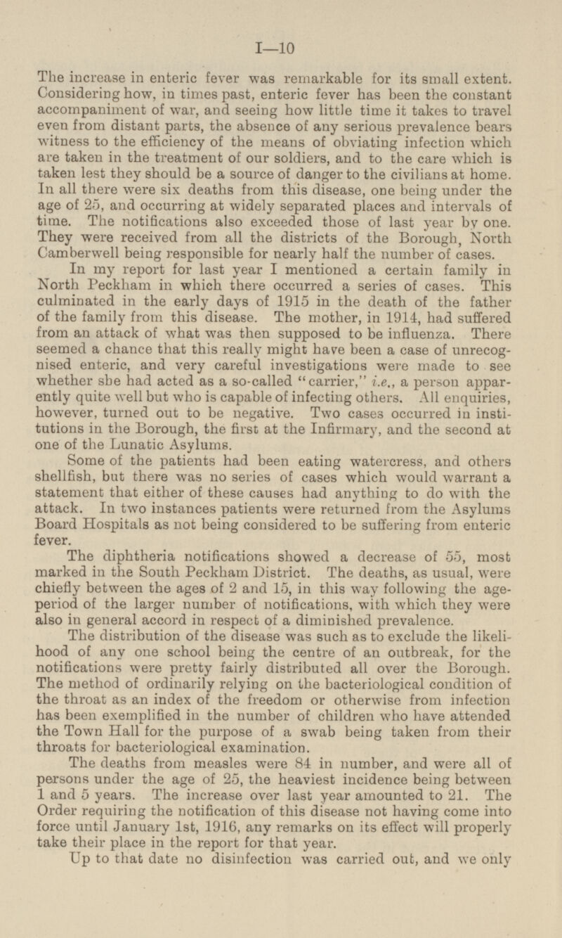 The increase in enteric fever was remarkable for its small extent. Considering how, in times past, enteric fever has been the constant accompaniment of war, and seeing how little time it takes to travel even from distant parts, the absence of any serious prevalence bears witness to the efficiency of the means of obviating infection which are taken in the treatment of our soldiers, and to the care which is taken lest they should be a source of danger to the civilians at home. In all there were six deaths from this disease, one being under the age of 25, and occurring at widely separated places and intervals of time. The notifications also exceeded those of last year by one. They were received from all the districts of the Borough, North Camberwell being responsible for nearly half the number of cases. In my report for last year I mentioned a certain family in North Peckham in which there occurred a series of cases. This culminated in the early days of 1915 in the death of the father of the family from this disease. The mother, in 1914, had suffered from an attack of what was then supposed to be influenza. There seemed a chance that this really might have been a case of unrecog nised enteric, and very careful investigations were made to see whether she had acted as a so-called carrier,i.e., a person appar ently quite well but who is capable of infecting others. All enquiries, however, turned out to be negative. Two cases occurred in insti tutions in the Borough, the first at the Infirmary, and the second at one of the Lunatic Asylums. Some of the patients had been eating watercress, and others shellfish, but there was no series of cases which would warrant a statement that either of these causes had anything to do with the attack. In two instances patients were returned from the Asylums Board Hospitals as not being considered to be suffering from enteric fever. The diphtheria notifications showed a decrease of 55, most marked in the South Peckham District. The deaths, as usual, were chiefly between the ages of 2 and 15, in this way following the age period of the larger number of notifications, with which they were also in general accord in respect of a diminished prevalence. The distribution of the disease was such as to exclude the likeli hood of any one school being the centre of an outbreak, for the notifications were pretty fairly distributed all over the Borough. The method of ordinarily relying on the bacteriological condition of the throat as an index of the freedom or otherwise from infection has been exemplified in the number of children who have attended the Town Hall for the purpose of a swab being taken from their throats for bacteriological examination. The deaths from measles were 84 in number, and were all of persons under the age of 25, the heaviest incidence being between 1 and 5 years. The increase over last year amounted to 21. The Order requiring the notification of this disease not having come into force until January Ist, 1916, any remarks on its effect will properly take their place in the report for that year. Up to that date no disinfection was carried out, and we only