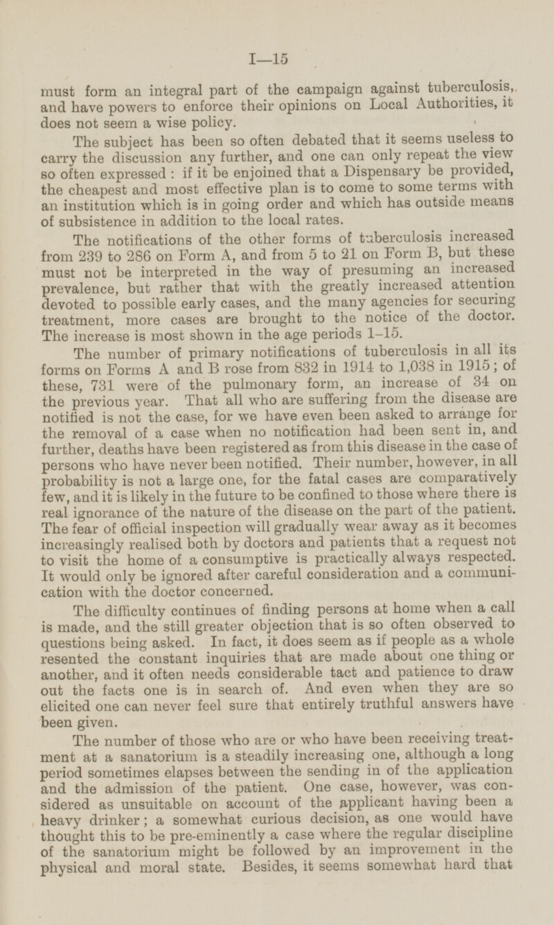 must form an integral part of the campaign against tuberculosis, and have powers to enforce their opinions on Local Authorities, it does not seem a wise policy. The subject has been so often debated that it seems useless to carry the discussion any further, and one can only repeat the view so often expressed : if it be enjoined that a Dispensary be provided, the cheapest and most effective plan is to come to some terms with an institution which is in going order and which has outside means of subsistence in addition to the local rates. The notifications of the other forms of tuberculosis increased from 239 to 286 on Form A, and from 5 to 21 on Form B, but these must not be interpreted in the way of presuming an increased prevalence, but rather that with the greatly increased attention devoted to possible early cases, and the many agencies for securing treatment, more cases are brought to the notice of the doctor. The increase is most shown in the age periods 1-15. The number of primary notifications of tuberculosis in all its forms on Forms A and B rose from 832 in 1914 to 1,038 in 1915, of these, 731 were of the pulmonary form, an increase of 34 on the previous year. That all who are suffering from the disease are notified is not the case, for we have even been asked to arrange for the removal of a case when no notification had been sent in, and further, deaths have been registered as from this disease in the case of persons who have never been notified. Their number, however, in all probability is not a large one, for the fatal cases are comparatively few, and it is likely in the future to be confined to those where there is real ignorance of the nature of the disease on the part of the patient. The fear of official inspection will gradually wear away as it becomes increasingly realised both by doctors and patients that a request not to visit the home of a consumptive is practically always respected. It would only be ignored after careful consideration and a communi cation with the doctor concerned. The difficulty continues of finding persons at home when a call is made, and the still greater objection that is so often observed to questions being asked. In fact, it does seem as if people as a whole resented the constant inquiries that are made about one thing or another, and it often needs considerable tact and patience to draw out the facts one is in search of. And even when they are so elicited one can never feel sure that entirely truthful answers have been given. The number of those who are or who have been receiving treat ment at a sanatorium is a steadily increasing one, although a long period sometimes elapses between the sending in of the application and the admission of the patient. One case, however, was con sidered as unsuitable on account of the applicant having been a heavy drinker; a somewhat curious decision, as one would have thought this to be pre-eminently a case where the regular discipline of the sanatorium might be followed by an improvement in the physical and moral state. Besides, it seems somewhat hard that