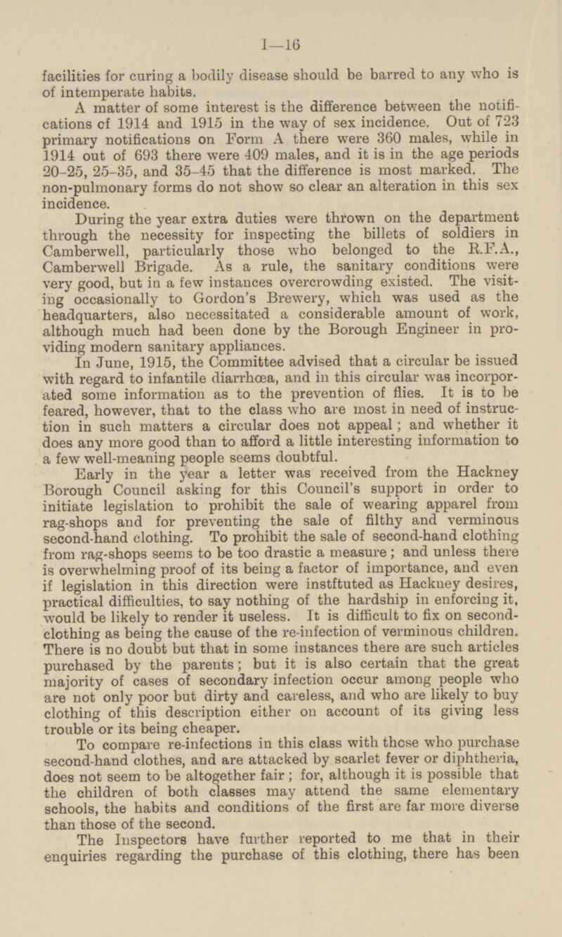 facilities for curing a bodily disease should be barred to any who is of intemperate habits. A matter of some interest is the difference between the notifi cations of 1914 and 1915 in the way of sex incidence. Out of 723 primary notifications on Form A there were 360 males, while in 1914 out of 693 there were 409 males, and it is in the age periods 20-25, 25-35, and 35-45 that the difference is most marked. The non-pulmonary forms do not show so clear an alteration in this sex incidence. During the year extra duties were thrown on the department through the necessity for inspecting the billets of soldiers in Camberwell, particularly those who belonged to the R.F.A., Camberwell Brigade. As a rule, the sanitary conditions were very good, but in a few instances overcrowding existed. The visit ing occasionally to Gordon's Brewery, which was used as the headquarters, also necessitated a considerable amount of work, although much had been done by the Borough Engineer in pro viding modern sanitary appliances. In June, 1915, the Committee advised that a circular be issued with regard to infantile diarrhoea, and in this circular was incorpor ated some information as to the prevention of flies. It is to be feared, however, that to the class who are most in need of instruc tion in such matters a circular does not appeal; and whether it does any more good than to afford a little interesting information to a few well-meaning people seems doubtful. Early in the year a letter was received from the Hackney Borough Council asking for this Council's support in order to initiate legislation to prohibit the sale of wearing apparel from rag-shops and for preventing the sale of filthy and verminous second-hand clothing. To prohibit the sale of second-hand clothing from rag-shops seems to be too drastic a measure ; and unless there is overwhelming proof of its being a factor of importance, and even if legislation in this direction were instftuted as Hackney desires, practical difficulties, to say nothing of the hardship in enforcing it, would be likely to render it useless. It is difficult to fix on second clothing as being the cause of the re-infection of verminous children. There is no doubt but that in some instances there are such articles purchased by the parents; but it is also certain that the great majority of cases of secondary infection occur among people who are not only poor but dirty and careless, and who are likely to buy clothing of this description either on account of its giving less trouble or its being cheaper. To compare re-infections in this class with those who purchase second-hand clothes, and are attacked by scarlet fever or diphtheria, does not seem to be altogether fair; for, although it is possible that the children of both classes may attend the same elementary schools, the habits and conditions of the first are far more diverse than those of the second. The Inspectors have further reported to me that in their enquiries regarding the purchase of this clothing, there has been