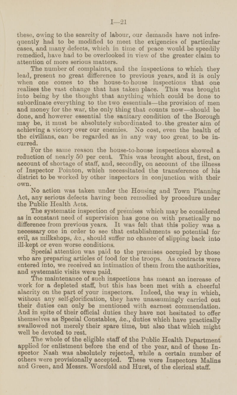 these, owing to the scarcity of labour, our demands have not infre quently had to be modified to meet the exigencies of particular cases, and many defects, which in time of peace would be speedily remedied, have had to be overlooked in view of the greater claim to attention of more serious matters. The number of complaints, and the inspections to which they lead, present no great difference to previous years, and it is only when one comes to the house-to-house inspections that one realises the vast change that has taken place. This was brought into being by the thought that anything which could be done to subordinate everything to the two essentials—the provision of men and money for the war, the only thing that counts now—should be done, and however essential the sanitary condition of the Borough may be, it must be absolutely subordinated to the greater aim of achieving a victory over our enemies. No cost, even the health of the civilians, can be regarded as in any way too great to be in curred. For the same reason the house-to-house inspections showed a reduction of nearly 50 per cent. This was brought about, first, on account of shortage of staff, and, secondly, on account of the illness of Inspector Pointon, which necessitated the transference of his district to be worked by other inspectors in conjunction with their own. No action was taken under the Housing and Town Planning Act, any serious defects having been remedied by procedure under the Public Health Acts. The systematic inspection of premises which may be considered as in constant need of supervision has gone on with practically no difference from previous years. It was felt that this policy was a necessary one in order to see that establishments so potential for evil, as milkshops, &c., should suffer no chance of slipping back into ill-kept or even worse conditions. Special attention was paid to the premises occupied by those who are preparing articles of food for the troops. As contracts were entered into, we received an intimation of them from the authorities, and systematic visits were paid. The maintenance of such inspections has meant an increase of work for a depleted staff, but this has been met with a cheerful alacrity on the part of your inspectors. Indeed, the way in which, without any self-glorification, they have unassumingly carried out their duties can only be mentioned with earnest commendation. And in spite of their official duties they have not hesitated to offer themselves as Special Constables, &c., duties which have practically swallowed not merely their spare time, but also that which might well be devoted to rest. The whole of the eligible staff of the Public Health Department applied for enlistment before the end of the year, and of these In spector Nash was absolutely rejected, while a certain number of others were provisionally accepted. These were Inspectors Malins and Green, and Messrs. Worsfold and Hurst, of the clerical staff.