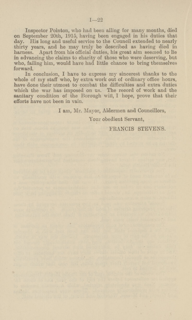 Inspector Pointon, who had been ailing for many months, died on September 20th, 1915, having been engaged in his duties that day. His long and useful service to the Council extended to nearly thirty years, and he may truly be described as having died in harness. Apart from his official duties, his great aim seemed to lie in advancing the claims to charity of those who were deserving, but who, failing him, would have had little chance to bring themselves forward. In conclusion, I have to express my sincerest thanks to the whole of my staff who, by extra work out of ordinary office hours, have done their utmost to combat the difficulties and extra duties which the war has imposed on us. The record of work and the sanitary condition of the Borough will, 1 hope, prove that their efforts have not been in vain. I am, Mr. Mayor, Aldermen and Councillors, Your obedient Servant, FRNCIS STEVENS.
