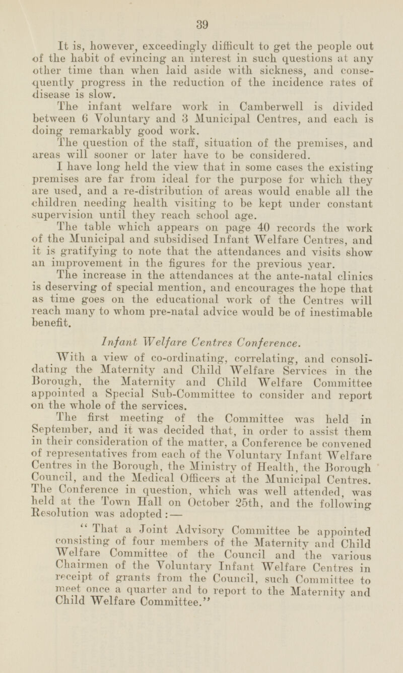 It is, however, exceedingly difficult to get the people out of the habit of evincing an interest in such questions at any other time than when laid aside with sickness, and conse quently progress in the reduction of the incidence rates of disease is slow. The infant welfare work in Camberwell is divided between 6 Voluntary and 3 Municipal Centres, and each is doing remarkably good work. The question of the staff, situation of the premises, and areas will sooner or later have to be considered. I have long held the view that in some cases the existing premises are far from ideal for the purpose for which they are used, and a re-distribution of areas would enable all the children needing health visiting to be kept under constant supervision until they reach school age. The table which appears on page 40 records the work of the Municipal and subsidised Infant Welfare Centres, and it is gratifying to note that the attendances and visits show an improvement in the figures for the previous year. The increase in the attendances at the ante-natal clinics is deserving of special mention, and encourages the hope that as time goes on the educational work of the Centres will reach many to whom pre-natal advice would he of inestimable benefit. Infant Welfare Centres Conference. With a view of co-ordinating, correlating, and consolidation the Maternity and Child Welfare Services in the Borough, the Maternity and Child Welfare Committee appointed a Special Sub-Committee to consider and report on the whole of the services. The first meeting of the Committee was held in September, and it was decided that, in order to assist them in their consideration of the matter, a Conference be convened of representatives from each of the Voluntary Infant Welfare Centres in the Borough, the Ministry of Health, the Borough Council, and the Medical Officers at the Municipal Centres. The Conference in question, which was well attended, was held at the Town Hall on October 25th, and the following Resolution was adopted:— That a Joint Advisory Committee be appointed consisting of four members of the Maternity and Child Welfare Committee of the Council and the various Chairmen of the Voluntary Infant Welfare Centres in receipt of grants from the Council, such Committee to meet once a quarter and to report to the Maternity and Child Welfare Committee.