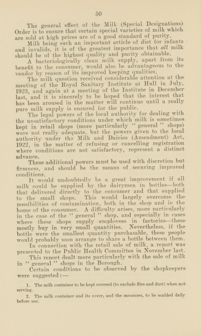 The general effect of the Milk (Special Designations) Order is to ensure that certain special varieties of milk which are sold at high prices are of a good standard of purity. Milk being such an important article of diet for infants and invalids, it is of the greatest importance that all milk should be of the highest quality and purity obtainable. A bacteriologically clean milk supply, apart from its benefit to the consumer, would also be advantageous to the vendor by reason of its improved keeping qualities. The milk question received considerable attention at the meeting of the Royal Sanitary Institute at Hull in July, 1923, and again at a meeting of the Institute in December last, and it is sincerely to be hoped that the interest that has been aroused in the matter will continue until a really pure milk supply is ensured for the public. The legal powers of the local authority for dealing with the unsatisfactory conditions under which milk is sometimes kept in retail shops (more particularly general shops) were not really adequate, but the powers given to the local authority under the Milk and Dairies (Amendment) Act, 1922, in the matter of refusing or cancelling registration where conditions are not satisfactory, represent a distinct advance. These additional powers must be used with discretion but firmness, and should be the means of securing improved conditions. It would undoubtedly be a great improvement if all milk could be supplied by the dairymen in bottles—both that delivered directly to the consumer and that supplied to the small shops. This would largely overcome the possibilities of contamination, both in the shop and in the home of the consumer. A difficulty arises, more particularly in the case of the general shop, and especially in cases where these shops supply employees in factories—these mostly buy in very small quantities. Nevertheless, if the bottle were the smallest quantity purchasable, these people would probably soon arrange to share a bottle between them. In connection with the retail sale of milk, a report was presented to the Public Health Committee in November last. This report dealt more particularly with the sale of milk in general shops in the Borough. Certain conditions to be observed by the shopkeepers were suggested:- 1. The milk container to be kept covered (to exclude flies and dust) when not serving. 2. The milk container and its cover, and the measures, to be scalded daily before use.