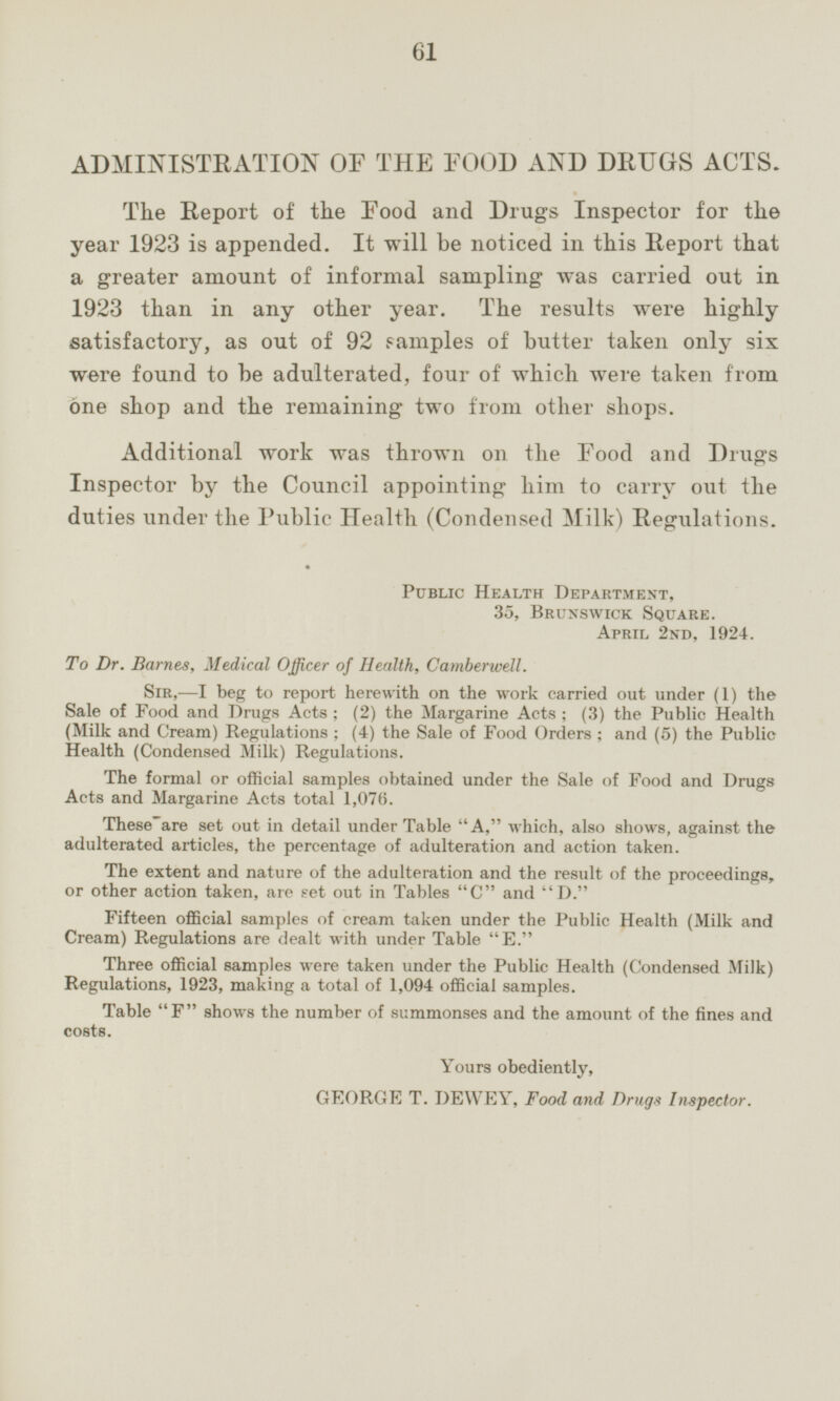 ADMINISTRATION OF THE FOOD AND DRUGS ACTS. The Report of the Food and Drugs Inspector for the year 1923 is appended. It will be noticed in this Report that a greater amount of informal sampling was carried out in 1923 than in any other year. The results were highly satisfactory, as out of 92 samples of butter taken only six were found to be adulterated, four of which were taken from one shop and the remaining two from other shops. Additional work was thrown on the Food and Drugs Inspector by the Council appointing him to carry out the duties under the Public Health (Condensed Milk) Regulations. Public Health Department, 35, Brunswick Square. April 2nd, 1924. To Dr. Barnes, Medical Officer of Health, Camberwell. Sir,—I leg to report herewith on the work carried out under (1) the Sale of Food and Drugs Acts; (2) the Margarine Acts; (3) the Public Health (Milk and Cream) Regulations; (4) the Sale of Food Orders; and (5) the Public Health (Condensed Milk) Regulations. The formal or official samples obtained under the Sale of Food and Drugs Acts and Margarine Acts total 1,076. These are set out in detail under Table A, which, also shows, against the adulterated articles, the percentage of adulteration and action taken. The extent and nature of the adulteration and the result of the proceedings, or other action taken, are set out in Tables C and D. Fifteen official samples of cream taken under the Public Health (Milk and Cream) Regulations are dealt with under Table E. Three official samples were taken under the Public Health (Condensed Milk) Regulations, 1923, making a total of 1,094 official samples. Table F shows the number of summonses and the amount of the fines and costs. Yours obediently, GEORGE T. DEWEY, Food and Drugs Inspector.
