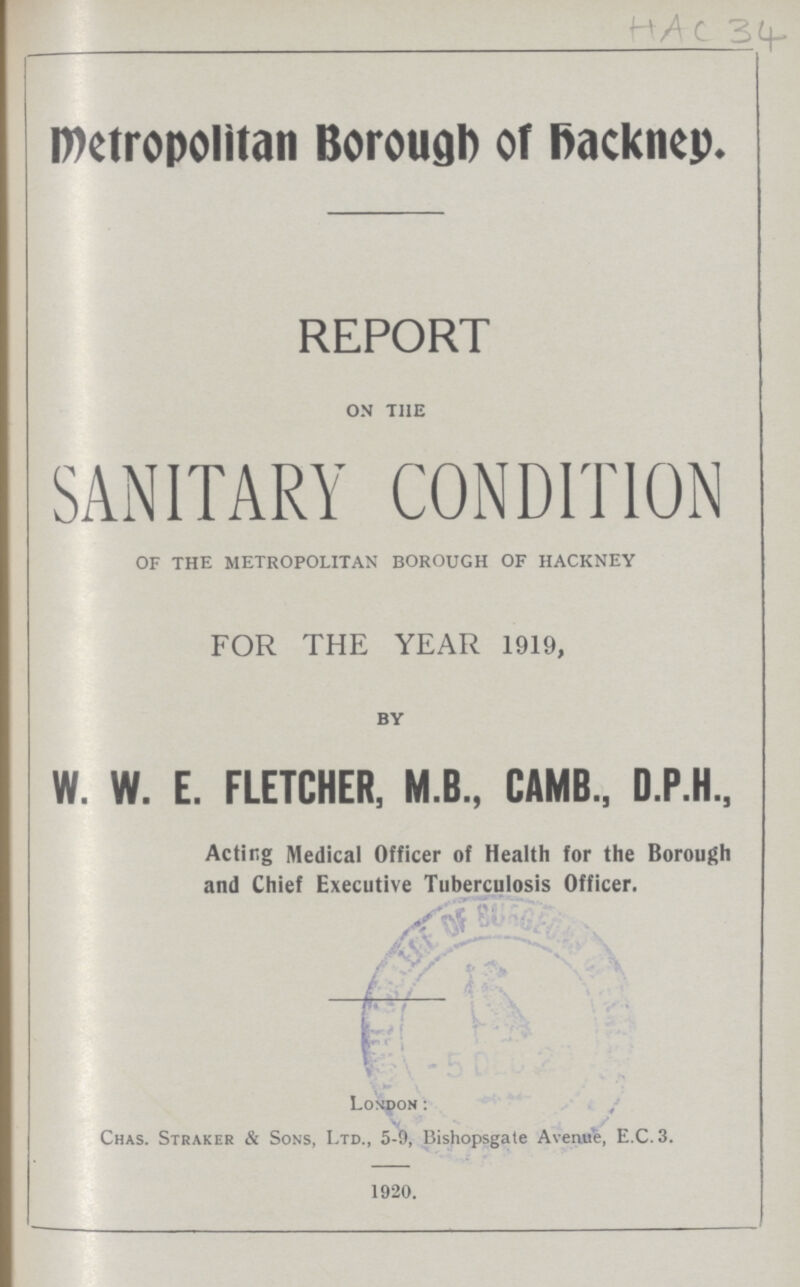 HAC 34 Metropolitan Borough of hackney. REPORT on the SANITARY CONDITION OF THE METROPOLITAN BOROUGH OF HACKNEY FOR THE YEAR 1919, by W. W. E. FLETCHER, M.B., CAMB., D.P.H., Acting Medical Officer of Health for the Borough and Chief Executive Tuberculosis Officer. London: Chas. Straker & Sons, Ltd., 5-9, Bishopsgate Avenue, E.C.3. 1920.