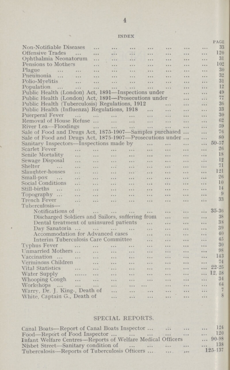 4 index page Non-Notifiable Diseases 33 Offensive Trades 120 Ophthalmia Neonatorum 31 Pensions to Mothers 102 Plague 30 Pneumonia 32 Polio-Myelitis 31 Population 12 Public Health (London) Act, 1891—Inspections under 49 Public Health (London) Act, 1891—Prosecutions under 77 Public Health (Tuberculosis) Regulations, 1912 36 Public Health (Influenza) Regulations, 1918 33 Puerperal Fever 30 Removal of House Refuse 62 River Lea—Floodings 59 Sale of Food and Drugs Act, 1875-1907—Samples purchased 76 Sale of Food and Drugs Act, 1875-1907—Prosecutions under 80 Sanitary Inspectors—Inspections made by 50-57 Scarlet Fever 26 Senile Mortality 18 Sewage Disposal 12 Shelter 71 Slaughter-houses 121 Small-pox 26 Social Conditions 10 Still-births 14 Topography 9 Trench Fever 33 Tuberculosis— Notifications of 35-36 Discharged Soldiers and Sailors, suffering from 38 Dental treatment of uninsured patients 38 Day Sanatoria 39 Accommodation for Advanced cases 40 Interim Tuberculosis Care Committee 45 Typhus Fever 30 Unmarried Mothers 98 Vaccination 143 Verminous Children 74 Vital Statistics 22-25 Water Supply 12, 58 Whooping Cough 34 Workshops 64 Warry, Dr. J. King-, Death of 7 White, Captain G., Death of 8 SPECIAL REPORTS. Canal Boats—Report of Canal Boats Inspector 124 Food—Report of Food Inspector 120 Infant Welfare Centres—Reports of Welfare Medical Officers 90-98 Nisbet Street—Sanitary condition of 138 Tuberculosis—Reports of Tuberculosis Officers 125-137