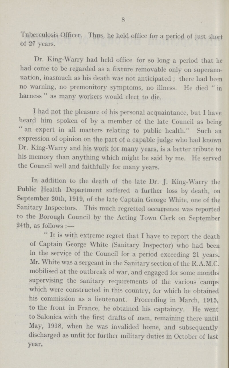 8 Tuberculosis Officer. Thus, he held office for a period of just short of 27 years. Dr. King-Warry had held office for so long a period that he had come to be regarded as a fixture removable only on superann uation, inasmuch as his death was not anticipated; there had been no warning, no premonitory symptoms, no illness. He died in harness as many workers would elect to die. I had not the pleasure of his personal acquaintance, but I have heard him spoken of by a member of the late Council as being an expert in all matters relating to public health. Such an expression of opinion on the part of a capable judge who had known Dr. King-Warry and his work for many years, is a better tribute to his memory than anything which might be said by me. He served the Council well and faithfully for many years. In addition to the death of the late Dr. J. King-Warry the Public Health Department suffered a further loss by death, on September 20th, 1919, of the late Captain George White, one of the Sanitary Inspectors. This much regretted occurrence was reported to the Borough Council by the Acting Town Clerk on September 24th, as follows:— It is with extreme regret that I have to report the death of Captain George White (Sanitary Inspector) who had been in the service of the Council for a period exceeding 21 years. Mr. White was a sergeant in the Sanitary section of the R.A.M.C. mobilised at the outbreak of war, and engaged for some months supervising the sanitary requirements of the various camps which were constructed in this country, for which he obtained his commission as a lieutenant. Proceeding in March, 1915, to the front in France, he obtained his captaincy. He went to Salonica with the first drafts of men, remaining there until May, 1918, when he was invalided home, and subsequently discharged as unfit for further military duties in October of last year.