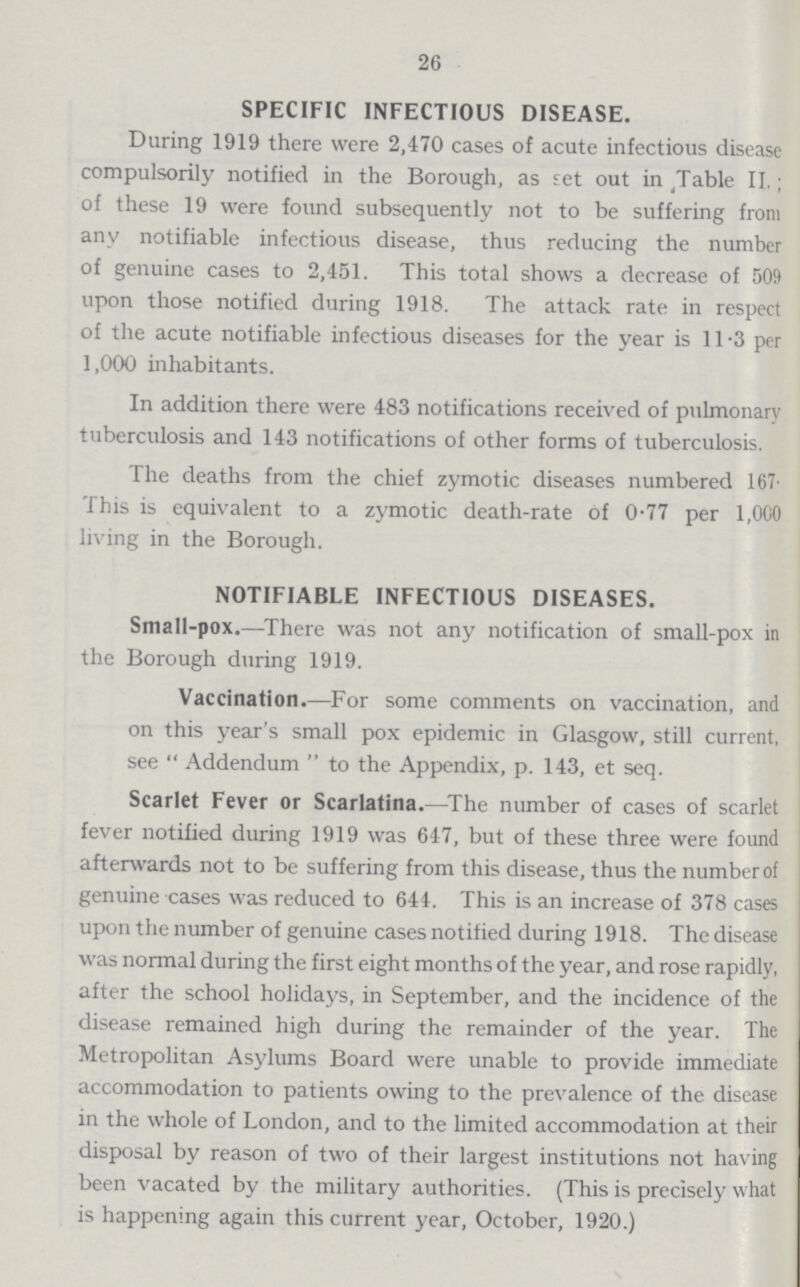 26 SPECIFIC INFECTIOUS DISEASE. During 1919 there were 2,470 cases of acute infectious disease compulsorily notified in the Borough, as set out in Table II.; of these 19 were found subsequently not to be suffering from any notifiable infectious disease, thus reducing the number of genuine cases to 2,451. This total shows a decrease of 509 upon those notified during 1918. The attack rate in respect of the acute notifiable infectious diseases for the year is 11.3 per 1,000 inhabitants. In addition there were 483 notifications received of pulmonary tuberculosis and 143 notifications of other forms of tuberculosis. The deaths from the chief zymotic diseases numbered 167. This is equivalent to a zymotic death-rate of 0.77 per 1,000 living in the Borough. NOTIFIABLE INFECTIOUS DISEASES. Small-pox.—There was not any notification of small-pox in the Borough during 1919. Vaccination.—For some comments on vaccination, and on this year's small pox epidemic in Glasgow, still current, see Addendum to the Appendix, p. 143, et seq. Scarlet Fever or Scarlatina.—The number of cases of scarlet fever notified during 1919 was 647, but of these three were found afterwards not to be suffering from this disease, thus the number of genuine cases was reduced to 644. This is an increase of 378 cases upon the number of genuine cases notified during 1918. The disease was normal during the first eight months of the year, and rose rapidly, after the school holidays, in September, and the incidence of the disease remained high during the remainder of the year. The Metropolitan Asylums Board were unable to provide immediate accommodation to patients owing to the prevalence of the disease in the whole of London, and to the limited accommodation at their disposal by reason of two of their largest institutions not having been vacated by the military authorities. (This is precisely what is happening again this current year, October, 1920.)