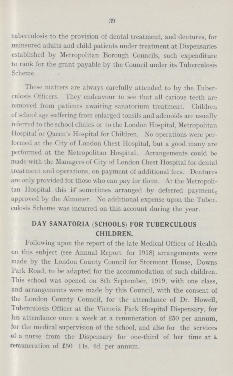 39 tuberculosis to the provision of dental treatment, and dentures, for uninsured adults and child patients under treatment at Dispensaries established by Metropolitan Borough Councils, such expenditure to rank for the grant payable by the Council under its Tuberculosis Scheme. These matters are always carefully attended to by the Tuber culosis Officers. They endeavour to see that all carious teeth are removed from patients awaiting sanatorium treatment. Children of school age suffering from enlarged tonsils and adenoids are usually referred to the school clinics or to the London Hospital, Metropolitan Hospital or Queen's Hospital for Children. No operations were per formed at the City of London Chest Hospital, but a good many are performed at the Metropolitan Hospital. Arrangements could be made with the Managers of City of London Chest Hospital for dental treatment and operations, on payment of additional fees. Dentures are only provided for those who can pay for them. At the Metropoli tan Hospital this is sometimes arranged by deferred payments approved by the Almoner. No additional expense upon the Tuber culosis Scheme was incurred on this account during the year. DAY SANATORIA (SCHOOLS) FOR TUBERCULOUS CHILDREN. Following upon the report of the late Medical Officer of Health on this subject (see Annual Report for 1918) arrangements were made by the London County Council for Stormont House, Downs Park Road, to be adapted for the accommodation of such children. This school was opened on 8th September, 1919, with one class, and arrangements were made by this Council, with the consent of the London County Council, for the attendance of Dr. Howell, Tuberculosis Officer at the Victoria Park Hospital Dispensary, for his attendance once a week at a remuneration of £50 per annum, for the medical supervision of the school, and also for the services of a nurse from the Dispensary for one-third of her time at a remuneration of £50 11s. 4d. per annum.