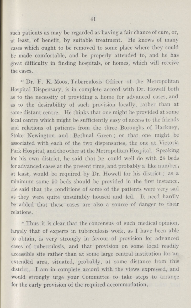 41 such patients as may be regarded as having a fair chance of cure, or, at least, of benefit, by suitable treatment. He knows of many cases which ought to be removed to some place where they could be made comfortable, and be properly attended to, and he has great difficulty in finding hospitals, or homes, which will receive the cases. Dr. F. K. Moos, Tuberculosis Officer of the Metropolitan Hospital Dispensary, is in complete accord with Dr. Howell both as to the necessity of providing a home for advanced cases, and as to the desirability of such provision locally, rather than at some distant centre. He thinks that one might be provided at some local centre which might be sufficiently easy of access to the friends and relations of patients from the three Boroughs of Hackney, Stoke Newington and Bethnal Green; or that one might be associated with each of the two dispensaries, the one at Victoria Park Hospital, and the other at the Metropolitan Hospital. Speaking for his own district, he said that he could well do with 24 beds for advanced cases at the present time, and probably a like number, at least, would be required by Dr. Howell for his district; as a minimum some 50 beds should be provided in the first instance. He said that the conditions of some of the patients were very sad as they were quite unsuitably housed and fed. It need hardly be added that these cases are also a source of danger to their relations. '* Thus it is clear that the concensus of such medical opinion, largely that of experts in tuberculosis work, as I have been able to obtain, is very strongly in favour of provision for advanced cases of tuberculosis, and that provision on some local readily accessible site rather than at some large central institution for an extended area, situated, probably, at some distance from this district. I am in complete accord with the views expressed, and would strongly urge your Committee to take steps to arrange for the early provision of the required accommodation.