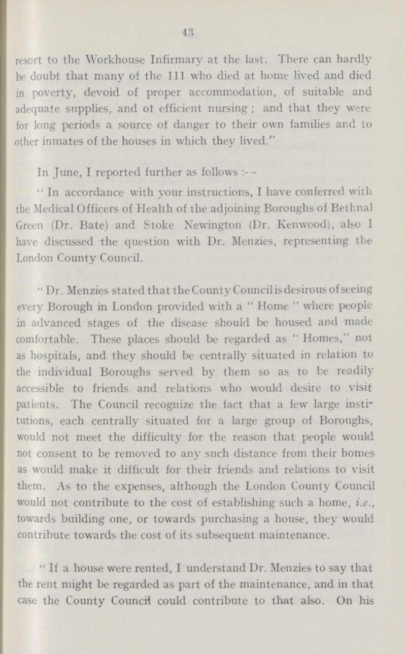 43 resort to the Workhouse Infirmary at the last. There can hardly be doubt that many of the 111 who died at home lived and died in poverty, devoid of proper accommodation, of suitable and adequate supplies, and of efficient nursing; and that they were for long periods a source of danger to their own families and to other inmates of the houses in which they lived. In June, I reported further as follows In accordance with your instructions, I have conferred with the Medical Officers of Health of the adjoining Boroughs of Bethnal Green (Dr. Bate) and Stoke Newington (Dr. Kenwood), also I have discussed the question with Dr. Menzies, representing the London County Council. Dr. Menzies stated that the County Council is desirous of seeing every Borough in London provided with a Home where people in advanced stages of the disease should be housed and made comfortable. These places should be regarded as Homes, not as hospitals, and they should be centrally situated in relation to the individual Boroughs served by them so as to be readily accessible to friends and relations who would desire to visit patients. The Council recognize the fact that a few large insti tutions, each centrally situated for a large group of Boroughs, would not meet the difficulty for the reason that people would not consent to be removed to any such distance from their homes as would make it difficult for their friends and relations to visit them. As to the expenses, although the London County Council would not contribute to the cost of establishing such a home, i.e., towards building one, or towards purchasing a house, they would contribute towards the cost of its subsequent maintenance. If a house were rented, I understand Dr. Menzies to say that the rent might be regarded as part of the maintenance, and in that case the County Council could contribute to that also. On his