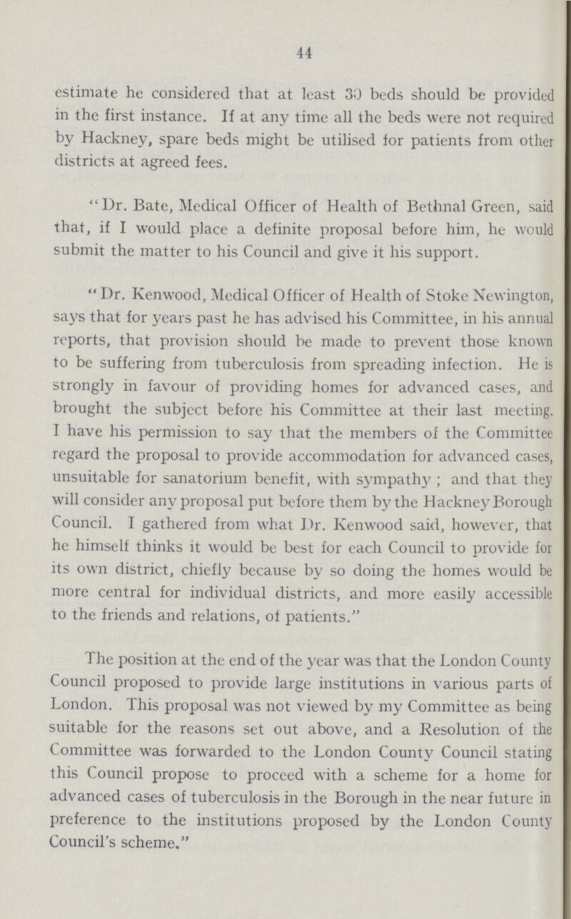 44 estimate he considered that at least 30 beds should be provided in the first instance. If at any time all the beds were not required by Hackney, spare beds might be utilised lor patients from other districts at agreed fees. Dr. Bate, Medical Officer of Health of Bethnal Green, said that, if I would place a definite proposal before him, he would submit the matter to his Council and give it his support. Dr. Kenwood, Medical Officer of Health of Stoke Newington, says that for years past he has advised his Committee, in his annual reports, that provision should be made to prevent those known to be suffering from tuberculosis from spreading infection. He is strongly in favour of providing homes for advanced cases, and brought the subject before his Committee at their last meeting. I have his permission to say that the members of the Committee regard the proposal to provide accommodation for advanced cases, unsuitable for sanatorium benefit, with sympathy; and that they will consider any proposal put before them by the Hackney Borough Council. I gathered from what Dr. Kenwood said, however, that he himself thinks it would be best for each Council to provide for its own district, chiefly because by so doing the homes would be more central for individual districts, and more easily accessible to the friends and relations, of patients. The position at the end of the year was that the London County Council proposed to provide large institutions in various parts of London. This proposal was not viewed by my Committee as being suitable for the reasons set out above, and a Resolution of the Committee was forwarded to the London County Council stating this Council propose to proceed with a scheme for a home for advanced cases of tuberculosis in the Borough in the near future in preference to the institutions proposed by the London County Council's scheme.