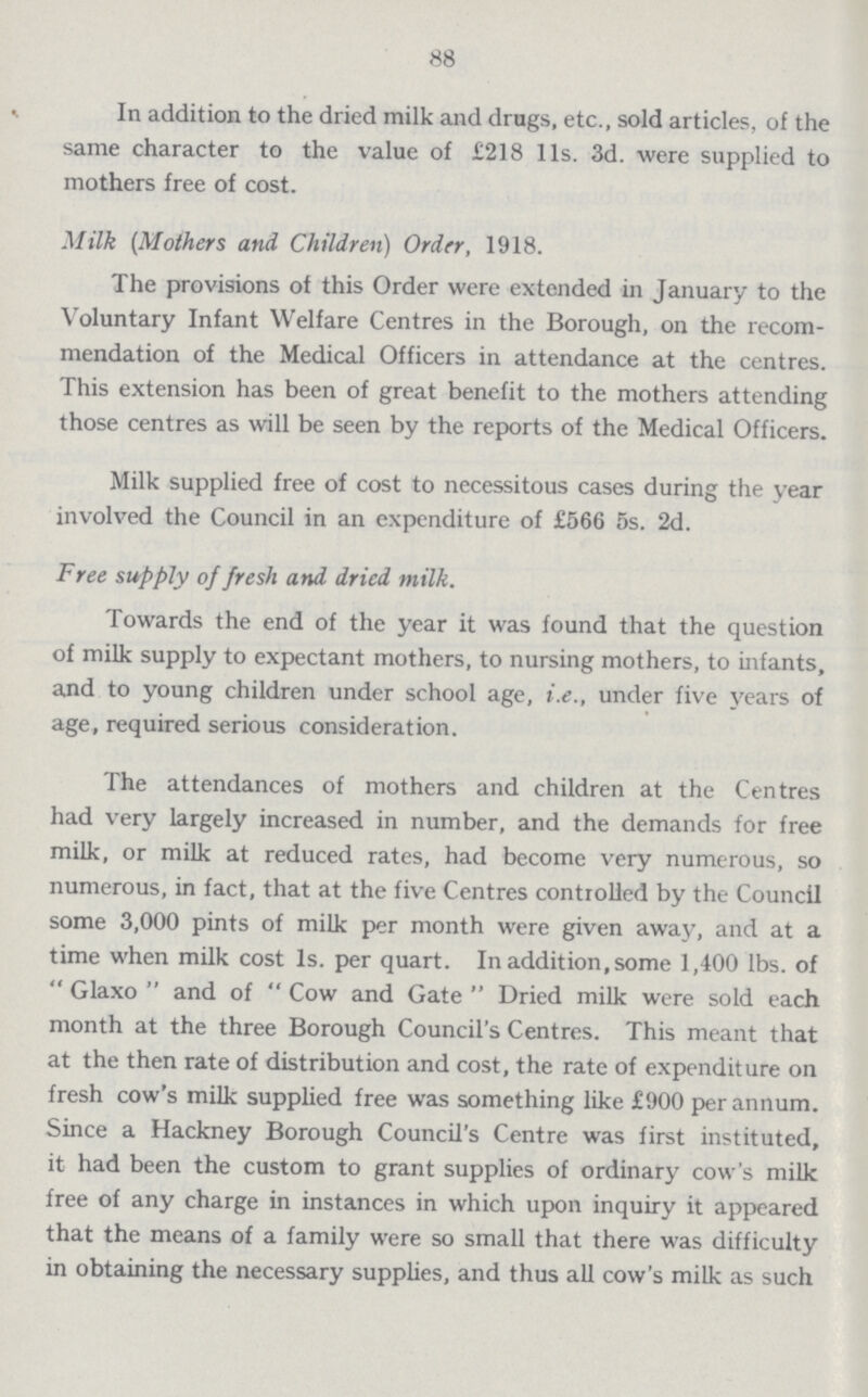 88 In addition to the dried milk and drags, etc., sold articles, of the same character to the value of £218 11s. 3d. were supplied to mothers free of cost. Milk (Mothers and Children) Order, 1918. The provisions of this Order were extended in January to the Voluntary Infant Welfare Centres in the Borough, on the recom mendation of the Medical Officers in attendance at the centres. This extension has been of great benefit to the mothers attending those centres as will be seen by the reports of the Medical Officers. Milk supplied free of cost to necessitous cases during the year involved the Council in an expenditure of £566 5s. 2d. Free supply of fresh and dried milk. Towards the end of the year it was found that the question of milk supply to expectant mothers, to nursing mothers, to infants, and to young children under school age, i.e., under five years of age, required serious consideration. The attendances of mothers and children at the Centres had very largely increased in number, and the demands for free milk, or milk at reduced rates, had become very numerous, so numerous, in fact, that at the five Centres controlled by the Council some 3,000 pints of milk per month were given away, and at a time when milk cost Is. per quart. In addition, some 1,400 lbs. of  Glaxo  and of  Cow and Gate  Dried milk were sold each month at the three Borough Council's Centres. This meant that at the then rate of distribution and cost, the rate of expenditure on fresh cow's milk supplied free was something like £900 per annum. Since a Hackney Borough Council's Centre was first instituted, it had been the custom to grant supplies of ordinary cow's milk free of any charge in instances in which upon inquiry it appeared that the means of a family were so small that there was difficulty in obtaining the necessary supplies, and thus all cow's milk as such