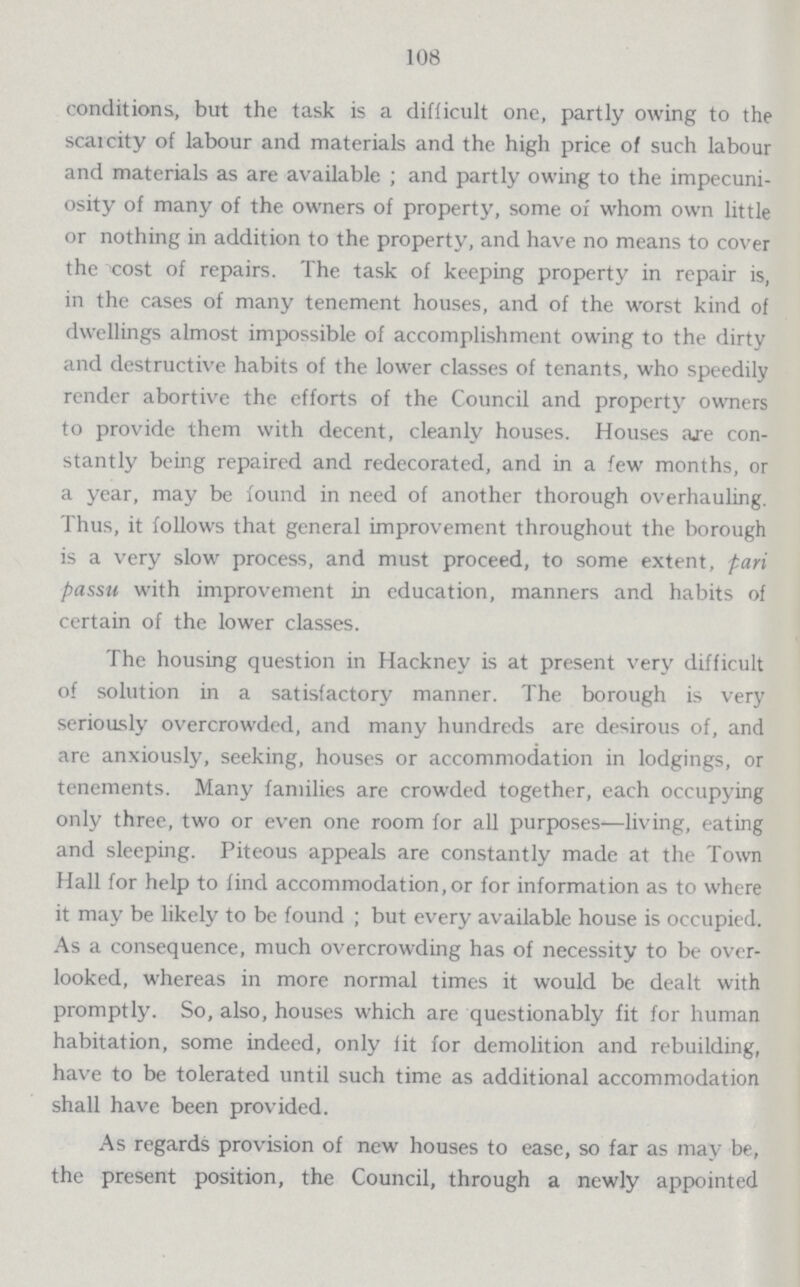 108 conditions, but the task is a difficult one, partly owing to the scarcity of labour and materials and the high price of such labour and materials as are available; and partly owing to the impecuni osity of many of the owners of property, some of whom own little or nothing in addition to the property, and have no means to cover the cost of repairs. The task of keeping property in repair is, in the cases of many tenement houses, and of the worst kind of dwellings almost impossible of accomplishment owing to the dirty and destructive habits of the lower classes of tenants, who speedily render abortive the efforts of the Council and property owners to provide them with decent, cleanly houses. Houses are con stantly being repaired and redecorated, and in a few months, or a year, may be found in need of another thorough overhauling. Thus, it follows that general improvement throughout the borough is a very slow process, and must proceed, to some extent, pari passu with improvement in education, manners and habits of certain of the lower classes. The housing question in Hackney is at present very difficult of solution in a satisfactory manner. The borough is very seriously overcrowded, and many hundreds are desirous of, and are anxiously, seeking, houses or accommodation in lodgings, or tenements. Many families are crowded together, each occupying only three, two or even one room for all purposes—living, eating and sleeping. Piteous appeals are constantly made at the Town Hall for help to find accommodation,or for information as to where it may be likely to be found; but every available house is occupied. As a consequence, much overcrowding has of necessity to be over looked, whereas in more normal times it would be dealt with promptly. So, also, houses which are questionably fit for human habitation, some indeed, only fit for demolition and rebuilding, have to be tolerated until such time as additional accommodation shall have been provided. As regards provision of new houses to ease, so far as may be, the present position, the Council, through a newly appointed