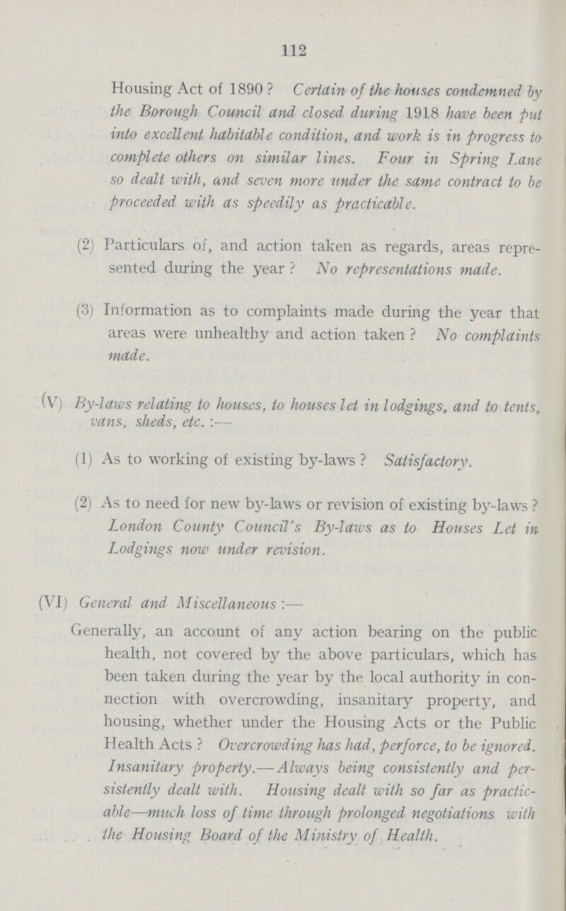 112 Housing Act of 1890? Certain of the houses condemned by the Borough Council and closed during 1918 have been put into excellent habitable condition, and work is in progress to complete others on similar lines. Four in Spring Lane so dealt with, and seven more under the same contract to be proceeded with as speedily as practicable. (2) Particulars of, and action taken as regards, areas repre sented during the year ? No representations made. (3) Information as to complaints made during the year that areas were unhealthy and action taken? No complaints made. (V) By-laws relating to houses, to houses let in lodgings, and to tents, vans, sheds, etc.:— (1) As to working of existing by-laws ? Satisfactory. (2) As to need for new by-laws or revision of existing by-laws ? London County Council's By-laws as to Houses Let in Lodgings now under revision. (VI) General and Miscellaneous:— Generally, an account of any action bearing on the public health, not covered by the above particulars, which has been taken during the year by the local authority in con nection with overcrowding, insanitary property, and housing, whether under the Housing Acts or the Public Health Acts ? Overcrowding has had, perforce, to be ignored. Insanitary property.— Always being consistently and per sistently dealt with. Housing dealt with so far as practic able—much loss of time through prolonged negotiations with the Housing Board of the Ministry of Health.