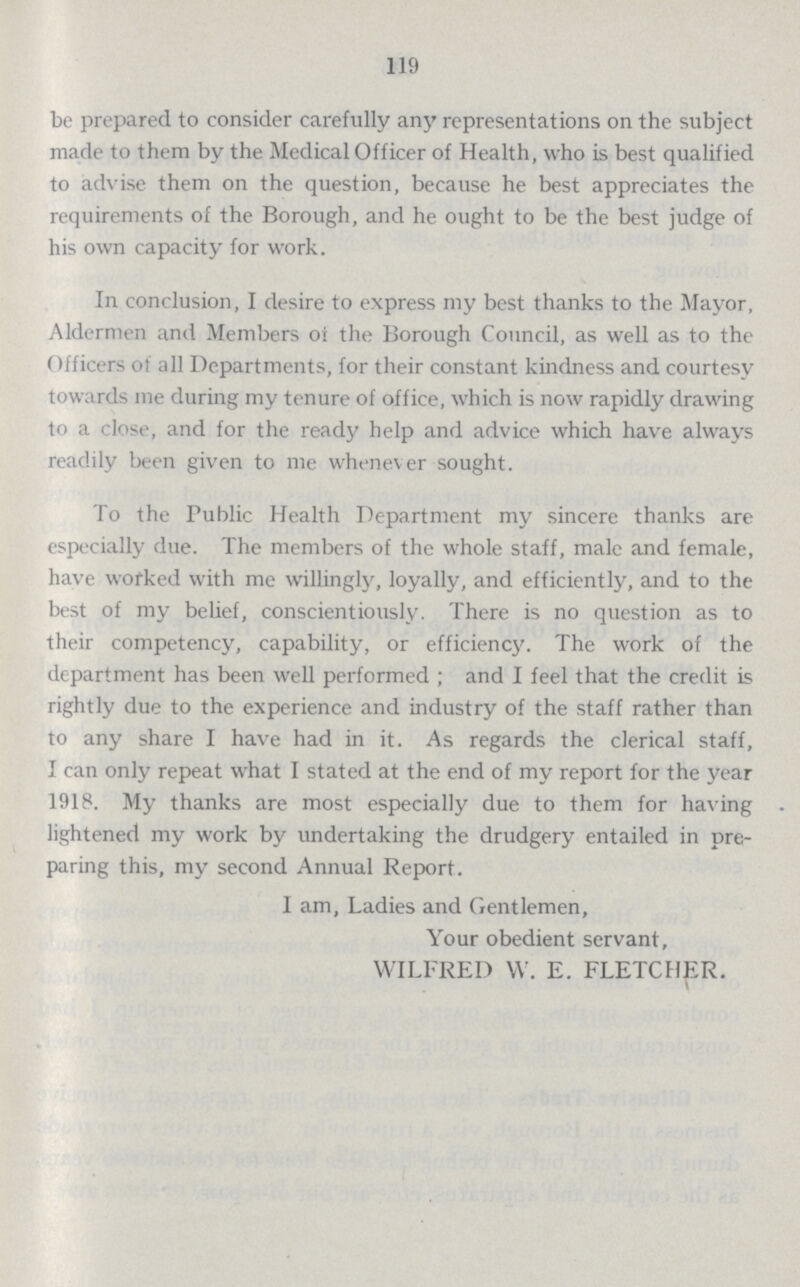 119 be prepared to consider carefully any representations on the subject made to them by the Medical Officer of Health, who is best qualified to advise them on the question, because he best appreciates the requirements of the Borough, and he ought to be the best judge of his own capacity for work. In conclusion, I desire to express my best thanks to the Mayor, Aldermen and Members of the Borough Council, as well as to the Officers of all Departments, for their constant kindness and courtesy towards me during my tenure of office, which is now rapidly drawing to a close, and for the ready help and advice which have always readily been given to me whenever sought. To the Public Health Department my sincere thanks are especially due. The members of the whole staff, male and female, have worked with me willingly, loyally, and efficiently, and to the best of my belief, conscientiously. There is no question as to their competency, capability, or efficiency. The work of the department has been well performed; and I feel that the credit is rightly due to the experience and industry of the staff rather than to any share I have had in it. As regards the clerical staff, I can only repeat what I stated at the end of my report for the year 1918. My thanks are most especially due to them for having lightened my work by undertaking the drudgery entailed in pre paring this, my second Annual Report. 1 am. Ladies and Gentlemen, Your obedient servant, WILFRED W. E. FLETCHER. v