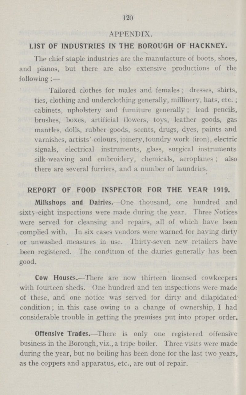 120 APPENDIX. LIST OF INDUSTRIES IN THE BOROUGH OF HACKNEY. The chief staple industries are the manufacture of boots, shoes, and pianos, but there are also extensive productions of the following:— Tailored clothes for males and females; dresses, shirts, ties, clothing and underclothing generally, millinery, hats, etc.; cabinets, upholstery and furniture generally; lead pencils, brushes, boxes, artificial flowers, toys, leather goods, gas mantles, dolls, rubber goods, scents, drugs, dyes, paints and varnishes, artists' colours, joinery, foundry work (iron), electric signals, electrical instruments, glass, surgical instruments silk-weaving and embroidery, chemicals, aeroplanes; also there are several furriers, and a number of laundries. REPORT OF FOOD INSPECTOR FOR THE YEAR 1919. Milkshops and Dairies.—One thousand, one hundred and sixty-eight inspections were made during the year. Three Notices were served for cleansing and repairs, all of which have been complied with. In six cases vendors were warned for having dirty or unwashed measures in use. Thirty-seven new retailers have been registered. The condition of the dairies generally has been good. Cow Houses.—There are now thirteen licensed cowkeepers with fourteen sheds. One hundred and ten inspections were made of these, and one notice was served for dirty and dilapidated condition; in this case owing to a change of ownership, I had considerable trouble in getting the premises put into proper order. Offensive Trades.—There is only one registered offensive business in the Borough, viz., a tripe boiler. Three visits were made during the year, but no boiling has been done for the last two years, as the coppers and apparatus, etc., are out of repair.