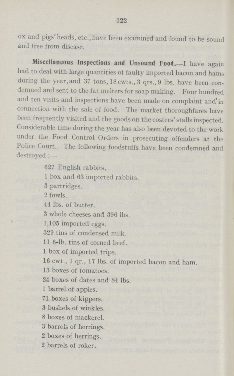 122 ox and pigs' heads, etc., have been examined and found to be sound and tree from disease. Miscellaneous Inspections and Unsound Food.—I have again had to deal with large quantities of faulty imported bacon and hams during the year, and 37 tons, 18cwts., 3 qrs.,9 lbs. have been con demned and sent to the fat melters for soap making. Four hundred and ten visits and inspections have been made on complaint and in connection with the sale of food. The market thoroughfares have been frequently visited and the goods on the costers' stalls inspected. Considerable time during the year has also been devoted to the work under the Food Control Orders in prosecuting offenders at the Police Court. The following foodstuffs have been condemned and destroyed:— 627 English rabbits. 1 box and 63 imported rabbits. 3 partridges. 2 fowls. 44 lbs. of butter. 3 whole cheeses and 396 lbs. 1,105 imported eggs. 329 tins of condensed milk. 11 6-lb. tins of corned beef. 1 box of imported tripe. 16 cwt., 1 qr., 17 lbs. of imported bacon and ham. 13 boxes of tomatoes. 24 boxes of dates and 84 lbs. 1 barrel of apples. 71 boxes of kippers. 3 bushels of winkles. 8 boxes of mackerel. 3 barrels of herrings. 2 boxes of herrings. 2 barrels of roker.