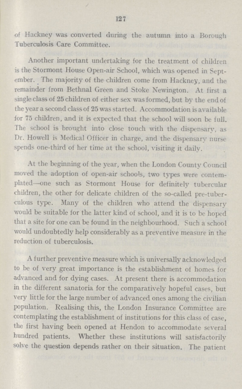 127 of Hackney was converted during the autumn into a Borough Tuberculosis Care Committee. Another important undertaking for the treatment of children is the Stormont House Open-air School, which was opened in Sept ember. The majority of the children come from Hackney, and the remainder from Bethnal Green and Stoke Newington. At first a single class of 25 children of either sex was formed, but by the end of the year a second class of 25 was started. Accommodation is available for 75 children, and it is expected that the school will soon be full. The school is brought into close touch with the dispensary, as Dr. Howell is Medical Officer in charge, and the dispensary nurse spends one-third of her time at the school, visiting it daily. At the beginning of the year, when the London County Council moved the adoption of open-air schools, two types were contem plated—one such as Stormont House for definitely tubercular children, the other for delicate children of the so-called pre-tuber culous type. Many of the children who attend the dispensary would be suitable for the latter kind of school, and it is to be hoped that a site for one can be found in the neighbourhood. Such a school would undoubtedly help considerably as a preventive measure in the reduction of tuberculosis. A further preventive measure which is universally acknowledged to be of very great importance is the establishment of homes for advanced and for dying cases. At present there is accommodation in the different sanatoria for the comparatively hopeful cases, but very little for the large number of advanced ones among the civilian population. Realising this, the London Insurance Committee are contemplating the establishment of institutions for this class of case, the first having been opened at Hendon to accommodate several hundred patients. Whether these institutions will satisfactorily solve the question depends rather on their situation. The patient