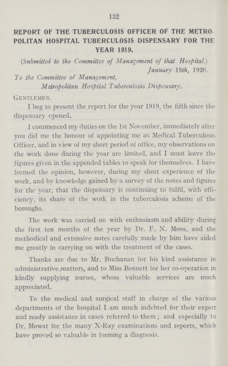 132 REPORT OF THE TUBERCULOSIS OFFICER OF THE METRO POLITAN HOSPITAL TUBERCULOSIS DISPENSARY FOR THE YEAR 1919. (Submitted to the Committee of Management of that Hospital.) January 19 th, 1920. To the Committee of Management, Metropolitan Hospital Tuberculosis Dispensary. Gentlemen, I beg to present the report for the year 1919, the fifth since the dispensary opened. 1 commenced my duties on the 1st November, immediately after you did me the honour of appointing me as Medical Tuberculosis Officer, and in view of my short period of office, my observations on the work done during the year are limited, and I must leave the figures given in the appended tables to speak for themselves. I have formed the opinion, however, during my short experience of the work, and by knowledge gained hy a survey of the notes and figures for the year, that the dispensary is continuing to fulfil, with effi ciency, its share of the work in the tuberculosis schemc of the boroughs. The work was carried on with enthusiasm and ability during the first ten months of the year by Dr. F. N. Moos, and the methodical and extensive notes carefully made by him have aided me greatly in carrying on with the treatment of the cases. Thanks are due to Mr. Buchanan for his kind assistance in administrative matters, and to Miss Bennett for her co-operation in kindly supplying nurses, whose valuable services are much appreciated. To the medical and surgical staff in charge of the various departments of the hospital I am much indebted for their expert and ready assistance in cases referred to them ; and especially to Dr. Mowat for the many X-Ray examinations and reports, which have proved so valuable in forming a diagnosis.