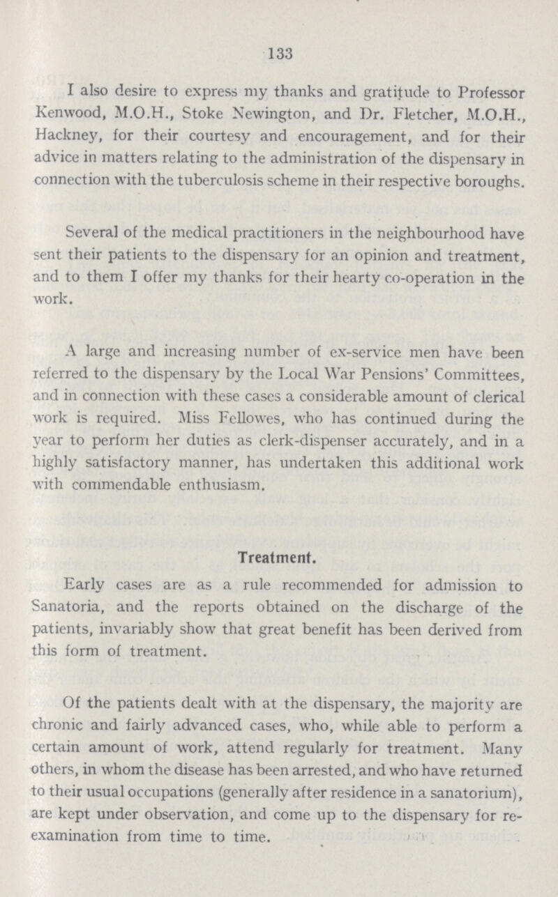 133 I also desire to express my thanks and gratitude to Professor Kenwood, M.O.H., Stoke Newington, and Dr. Fletcher, Hackney, for their courtesy and encouragement, and for their advice in matters relating to the administration of the dispensary in connection with the tuberculosis scheme in their respective boroughs. Several of the medical practitioners in the neighbourhood have sent their patients to the dispensary for an opinion and treatment, and to them I offer my thanks for their hearty co-operation in the work. A large and increasing number of ex-service men have been referred to the dispensary by the local War Pensions Committees, and in connection with these cases a considerable amount of clerical work is required. Miss Fellowes, who has continued during the year to perform her duties as clerk-dispenser accurately, and in a highly satisfactory manner, has undertaken this additional work with commendable enthusiasm. Treatment. Early cases are as a rule recommended for admission to Sanatoria, and the reports obtained on the discharge of the patients, invariably show that great benefit has been derived from this form of treatment. Of the patients dealt with at the dispensary, the majority are chronic and fairly advanced cases, who, while able to perform a certain amount of work, attend regularly for treatment. Many others, in whom the disease has been arrested, and who have returned to their usual occupations (generally after residence in a sanatorium), are kept under observation, and come up to the dispensary for re examination from time to time.