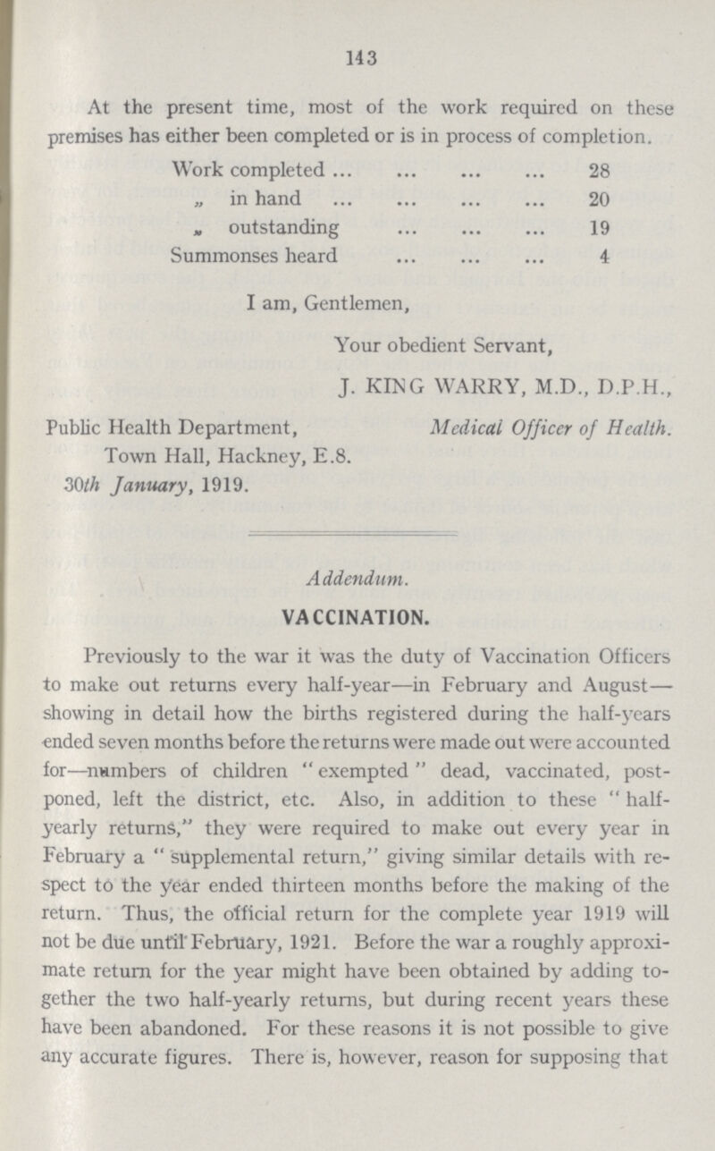 143 At the present time, most of the work required on these premises has either been completed or is in process of completion. Work completed 28 „ in hand 20 „ outstanding 19 Summonses heard 4 I am, Gentlemen, Your obedient Servant, J. KING WARRY, M.D., D.P.H., Public Health Department, Medical Officer of Health. Town Hall, Hackney, E.8. 30th January, 1919. Addendum. VACCINATION. Previously to the war it was the duty of Vaccination Officers to make out returns every half-year—in February and August— showing in detail how the births registered during the half-years •ended seven months before the returns were made out were accounted for—numbers of children  exempted  dead, vaccinated, post poned, left the district, etc. Also, in addition to these  half yearly returns, they were required to make out every year in February a  supplemental return, giving similar details with re spect to the year ended thirteen months before the making of the return. Thus, the official return for the complete year 1919 will not be due until'February, 1921. Before the war a roughly approxi mate return for the year might have been obtained by adding to gether the two half-yearly returns, but during recent years these have been abandoned. For these reasons it is not possible to give any accurate figures. There is, however, reason for supposing that