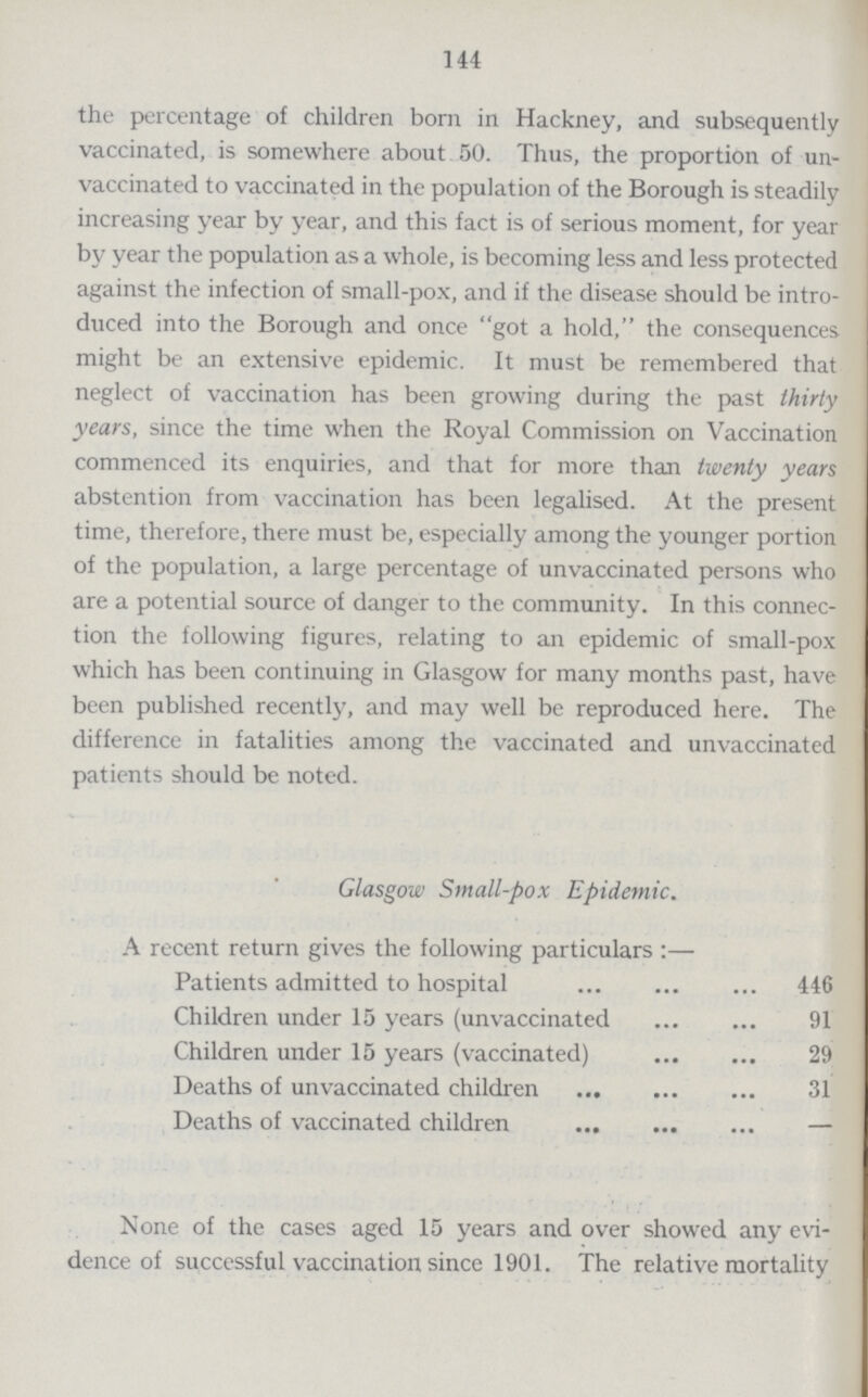 144 the percentage of children born in Hackney, and subsequently vaccinated, is somewhere about 50. Thus, the proportion of un vaccinated to vaccinated in the population of the Borough is steadily increasing year by year, and this fact is of serious moment, for year by year the population as a whole, is becoming less and less protected against the infection of small-pox, and if the disease should be intro duced into the Borough and once got a hold, the consequences might be an extensive epidemic. It must be remembered that neglect of vaccination has been growing during the past thirty years, since the time when the Royal Commission on Vaccination commenced its enquiries, and that for more than twenty years abstention from vaccination has been legalised. At the present time, therefore, there must be, especially among the younger portion of the population, a large percentage of unvaccinated persons who are a potential source of danger to the community. In this connec tion the following figures, relating to an epidemic of small-pox which has been continuing in Glasgow for many months past, have been published recently, and may well be reproduced here. The difference in fatalities among the vaccinated and unvaccinated patients should be noted. Glasgow Small-pox Epidemic. A recent return gives the following particulars:— Patients admitted to hospital 446 Children under 15 years (unvaccinated 91 Children under 15 years (vaccinated) 29 Deaths of unvaccinated children 31 Deaths of vaccinated children - None of the cases aged 15 years and over showed any evi dence of successful vaccination since 1901. The relative mortality