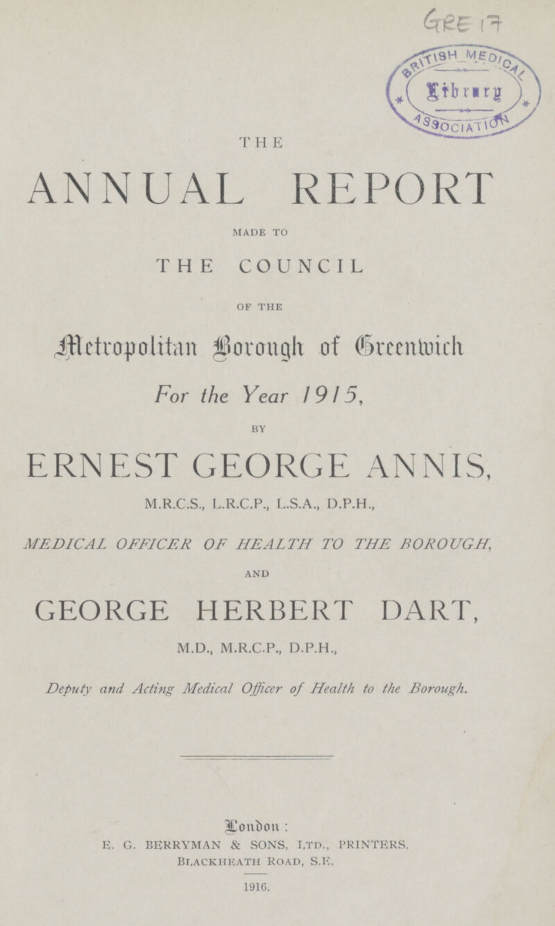 GRE 17 THE ANNUAL REPORT MADE TO THE COUNCIL OF THE Metropolitan Borough of Greenwich For the Year 1915, by ERNEST GEORGE ANNIS, M.R.C.S., L.R.C.P., L.S.A., D.P.H., MEDICAL OFFICER OF HEALTH TO THE BOROUGH, and GEORGE HERBERT DART, M.D., M.R.C.P., D.P.H., Deputy and Acting Medical Officer of Health to the Borough. London: E. G. BERRYMAN & SONS, i,td., PRINTERS, Blackheath Road, S.E. 1916.