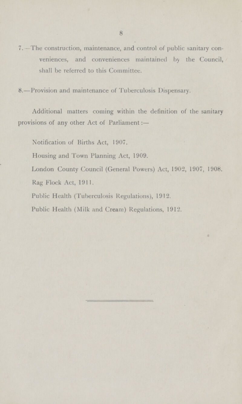8 7.—The construction, maintenance, and control of public sanitary con veniences, and conveniences maintained by the Council, shall be referred to this Committee. 8.—Provision and maintenance of Tuberculosis Dispensary. Additional matters coming within the definition of the sanitary provisions of any other Act of Parliament:— Notification of Births Act, 1907. Housing and Town Planning Act, 1909. London County Council (General Powers) Act, 1902, 1907, 1908. Rag Flock Act, 1911. Public Health (Tuberculosis Regulations), 1912. Public Health (Milk and Cream) Regulations, 1912.