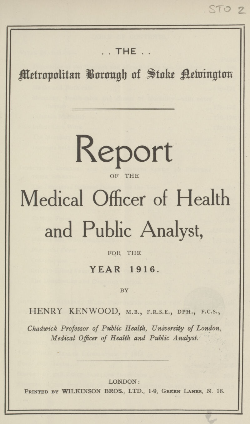 STO 2 .. THE .. Metropolitan Borough of Stoke Newington Report of the Medical Officer of Health and Public Analyst, for the YEAR 1916. by HENRY KENWOOD, m.b., f.r.s.e., dph., f.c.s., Chadwick Professor of Public Health, University of London, Medical Officer of Health and Public Analyst. LONDON: Printed by WILKINSON BROS., LTD., 1-9, Green Lanes, N. 16.