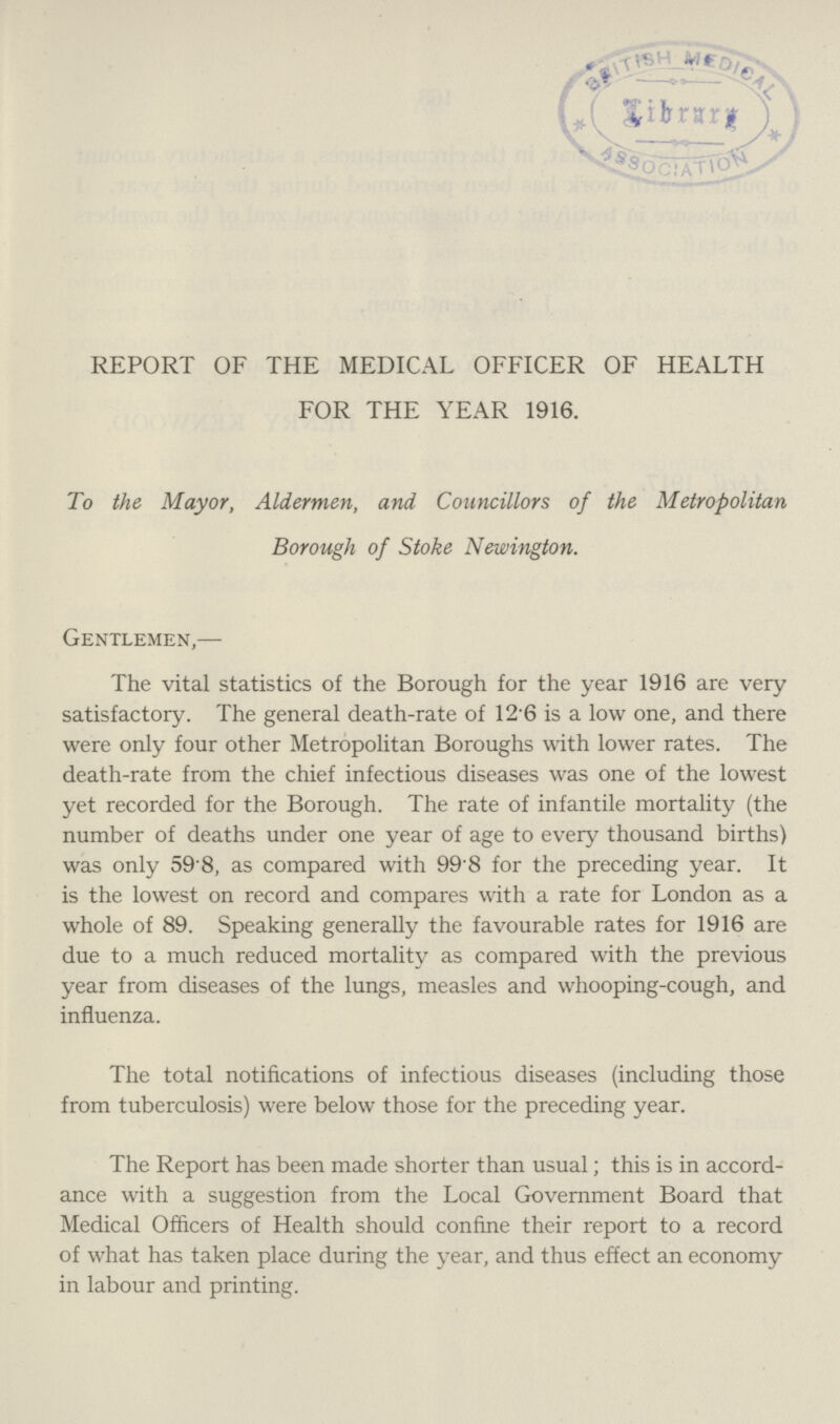 REPORT OF THE MEDICAL OFFICER OF HEALTH FOR THE YEAR 1916. To the Mayor, Aldermen, and Councillors of the Metropolitan Borough of Stoke Newington. Gentlemen,— The vital statistics of the Borough for the year 1916 are very satisfactory. The general death-rate of 12.6 is a low one, and there were only four other Metropolitan Boroughs with lower rates. The death-rate from the chief infectious diseases was one of the lowest yet recorded for the Borough. The rate of infantile mortality (the number of deaths under one year of age to every thousand births) was only 59.8, as compared with 99.8 for the preceding year. It is the lowest on record and compares with a rate for London as a whole of 89. Speaking generally the favourable rates for 1916 are due to a much reduced mortality as compared with the previous year from diseases of the lungs, measles and whooping-cough, and influenza. The total notifications of infectious diseases (including those from tuberculosis) were below those for the preceding year. The Report has been made shorter than usual; this is in accord ance with a suggestion from the Local Government Board that Medical Officers of Health should confine their report to a record of what has taken place during the year, and thus effect an economy in labour and printing.