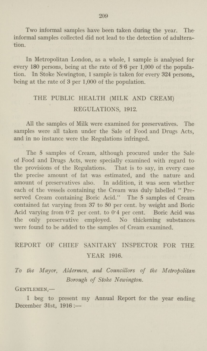 209 Two informal samples have been taken during the year. The informal samples collected did not lead to the detection of adultera tion. In Metropolitan London, as a whole, 1 sample is analysed for every 180 persons, being at the rate of 56 per 1,000 of the popula tion. In Stoke Newington, 1 sample is taken for every 324 persons,, being at the rate of 3 per 1,000 of the population. THE PUBLIC HEALTH (MILK AND CREAM) REGULATIONS, 1912. All the samples of Milk were examined for preservatives. The samples were all taken under the Sale of Food and Drugs Acts, and in no instance were the Regulations infringed. The 5 samples of Cream, although procured under the Sale of Food and Drugs Acts, were specially examined with regard to the provisions of the Regulations. That is to say, in every case the precise amount of fat was estimated, and the nature and amount of preservatives also. In addition, it was seen whether each of the vessels containing the Cream was duly labelled Pre served Cream containing Boric Acid. The 5 samples of Cream contained fat varying from 37 to 50 per cent. by weight and Boric Acid varying from 0.2 per cent, to 0.4 per cent. Boric Acid was the only preservative employed. No thickening substances were found to be added to the samples of Cream examined. REPORT OF CHIEF SANITARY INSPECTOR FOR THE YEAR 1916. To the Mayor, Aldermen, and Councillors of the Metropolitan Borough of Stoke Newington. Gentlemen,— I beg to present my Annual Report for the year ending December 31st, 1916:—