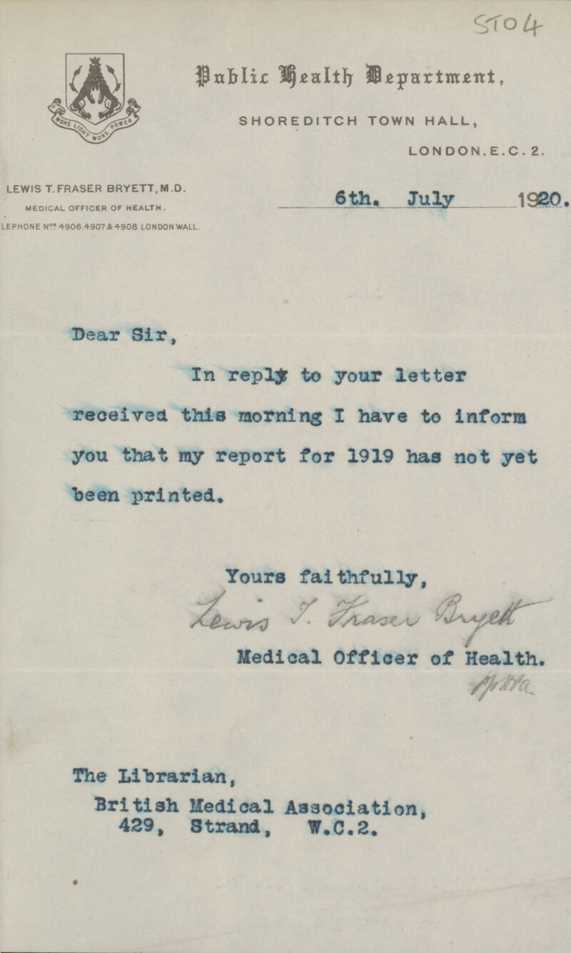 STO 4 Public Health Department, SHOREDI TCH TOWN HALL, LONDON.E.C. 2. LEWIS T.FRASER BRYETT, M D. MEDICAL OFFICER OF HEALTH. LEPHONE Nos 4906 .4907 & 4908 LONDON WALL. 6th. July 1920. Dear Sir, In reply to your letter received this morning I have to inform you that my report for 1919 has not yet been printed. Yours faithfully, Medical Officer of Health. The Librarian, British Medical Association, 429, Strand, W.C.2.