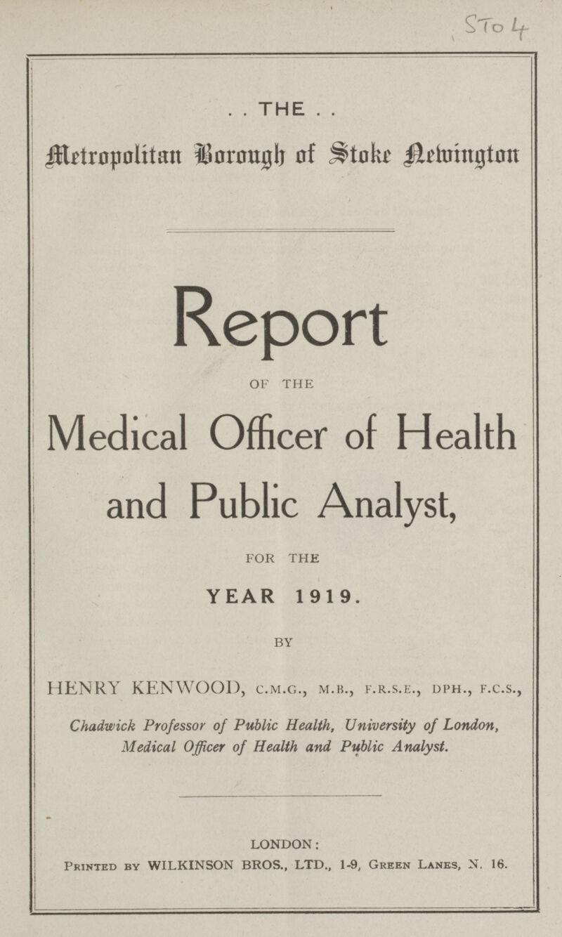 STO 4 . . THE . . Metropolitan Borough of Stoke Aelvington Report of the Medical Officer of Health and Public Analyst, for THE YEAR 1919. by HENRY KENWOOD, c.m.g., m.b., f.r.s.e., dph., f.c.s., Chadwick Professor of Public Health, University of London, Medical Officer of Health and Public Analyst. LONDON: Printed by WILKINSON BROS., LTD., 1-9, Green Lanes, N. 16.