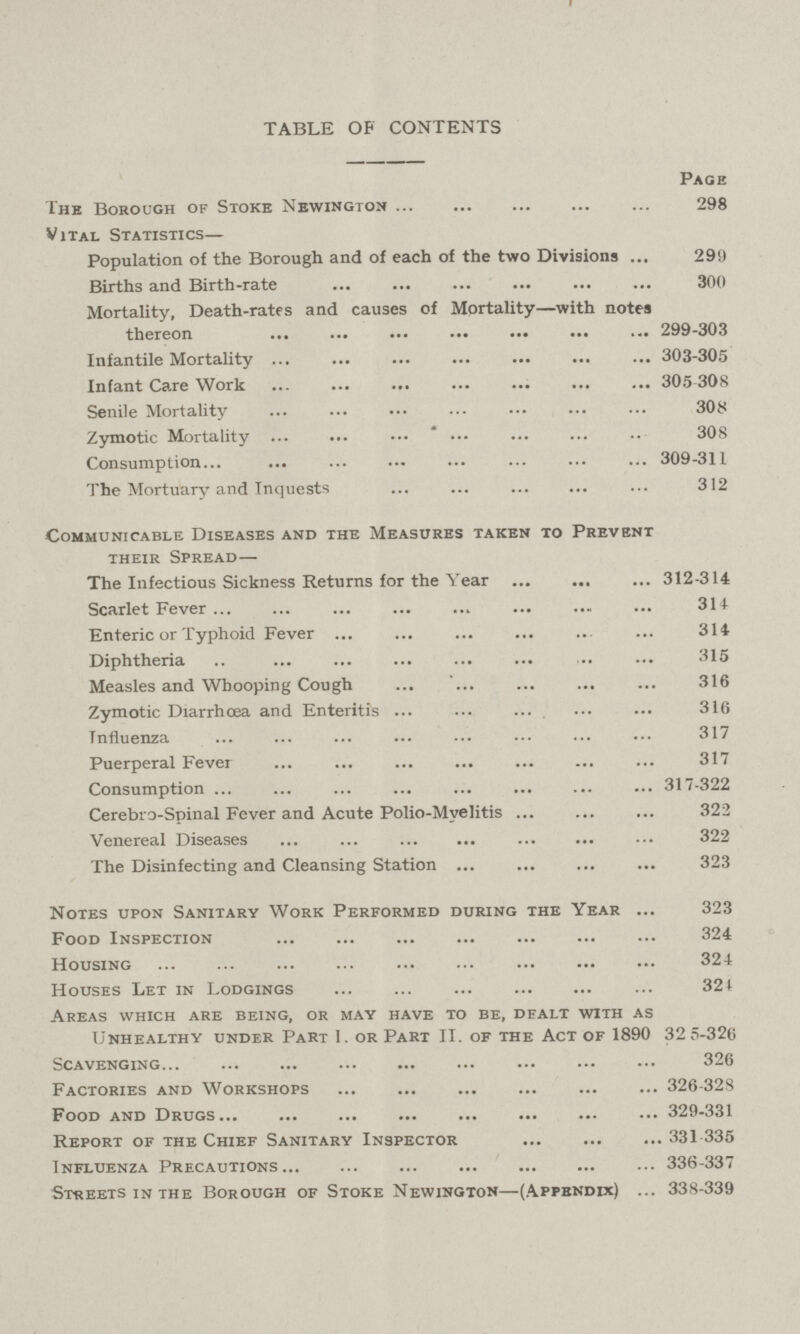 TABLE OF CONTENTS Page The Borough of Stoke Newington 298 Vital Statistics— Population of the Borough and of each of the two Divisions 299 Births and Birth-rate 300 Mortality, Death-rates and causes of Mortality—with notes thereon 299-303 Infantile Mortality 303-305 Infant Care Work 305 308 Senile Mortality 308 Zymotic Mortality 308 Consumption 309-311 The Mortuary and Inquests 312 Communicable Diseases and the Measures taken to Prevent their Spread— The Infectious Sickness Returns for the Year 312-314 Scarlet Fever 314 Enteric or Typhoid Fever 314 Diphtheria 315 Measles and Whooping Cough 316 Zymotic Diarrhoea and Enteritis 316 Influenza 317 Puerperal Fever 317 Consumption 317-322 Cerebro-Spinal Fever and Acute Polio-Myelitis 322 Venereal Diseases 322 The Disinfecting and Cleansing Station 323 Notes upon Sanitary Work Performed during the Year 323 Food Inspection 324 Housing 324 Houses Let in Lodgings 324 Areas which are being, or may have to be, dealt with as Unhealthy under Part I. or Part II. of the Act of 1890 32 5-326 Scavenging 326 Factories and Workshops 326-328 Food and Drugs 329-331 Report of the Chief Sanitary Inspector 331-335 Influenza Precautions 336-337 Streets in the Borough of Stoke Newington—(Appendix) 338-339