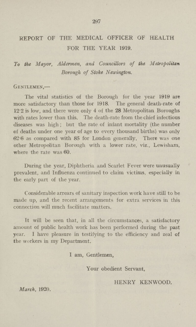 297 REPORT OF THE MEDICAL OFFICER OF HEALTH FOR THE YEAR 1919. To the Mayor, Aldermen, and Councillors of the Metropolitan Borough of Stoke Newington. Gentlemen,— The vital statistics of the Borough for the year 1919 are more satisfactory than those for 1918. The general death-rate of 12.2 is low, and there were only 4 of the 28 Metropolitan Boroughs with rates lower than this. The death-rate from the chief infectious diseases was high; but the rate of infant mortality (the number of deaths under one year of age to every thousand births) was only 626 as compared with 85 for London generally. There was one other Metropolitan Borough with a lower rate, viz., Lewisham, where the rate was 60. During the year, Diphtheria and Scarlet Fever were unusually prevalent, and Influenza continued to claim victims, especially in the early part of the year. Considerable arrears of sanitary inspection work have still to be made up, and the recent arrangements for extra services in this connection will much facilitate matters. It will be seen that, in all the circumstances, a satisfactory amount of public health work has been performed during the past year. I have pleasure in testifying to the efficiency and zeal of the workers in my Department. I am, Gentlemen, Your obedient Servant, HENRY KENWOOD. March, 1920.