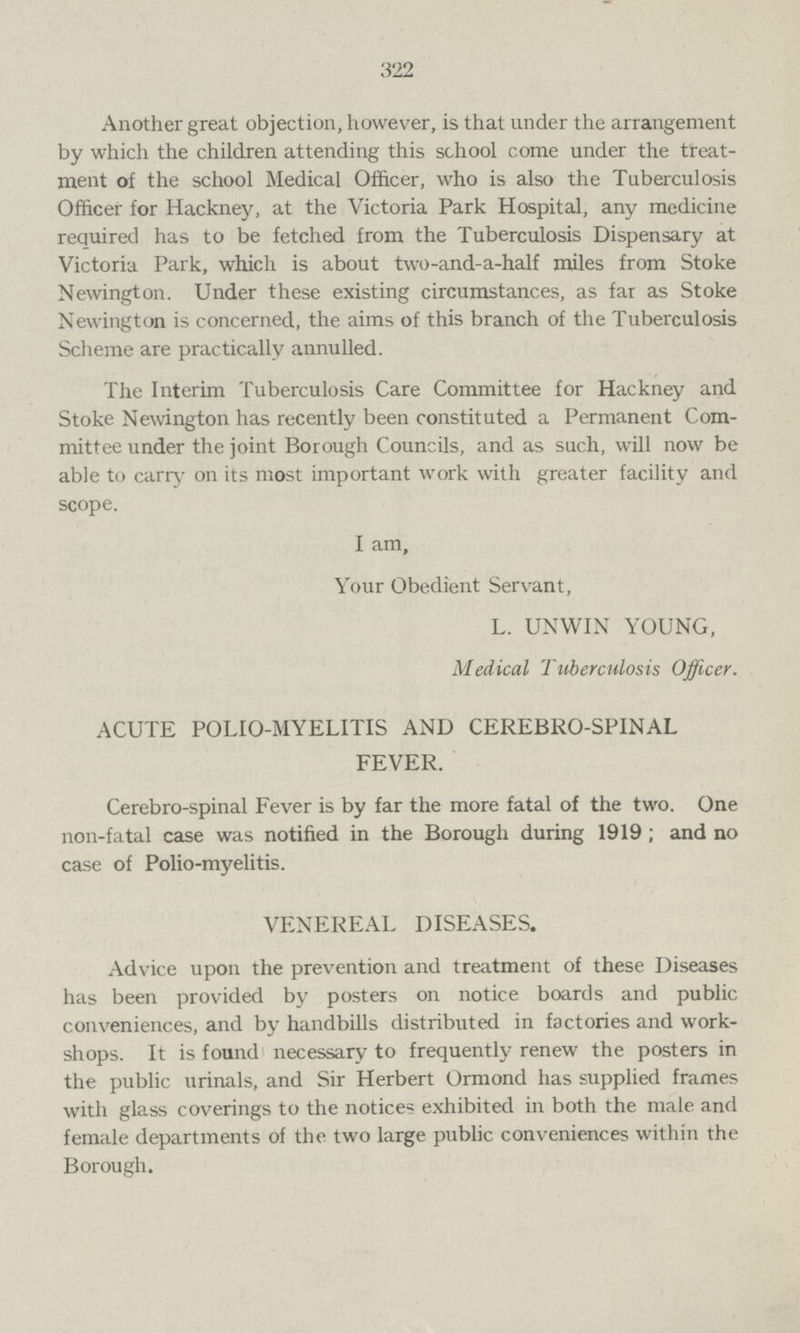 322 Another great objection, however, is that under the arrangement by which the children attending this school come under the treat ment of the school Medical Officer, who is also the Tuberculosis Officer for Hackney, at the Victoria Park Hospital, any medicine required has to be fetched from the Tuberculosis Dispensary at Victoria Park, which is about two-and-a-half miles from Stoke Newington. Under these existing circumstances, as far as Stoke Newington is concerned, the aims of this branch of the Tuberculosis Scheme are practically annulled. The Interim Tuberculosis Care Committee for Hackney and Stoke Newington has recently been constituted a Permanent Com mittee under the joint Borough Councils, and as such, will now be able to carry on its most important work with greater facility and scope. I am, Your Obedient Servant, L. UNWIN YOUNG, Medical Tuberculosis Officer. ACUTE POLIO-MYELITIS AND CEREBRO-SPINAL FEVER. Cerebro-spinal Fever is by far the more fatal of the two. One non-fatal case was notified in the Borough during 1919 ; and no case of Polio-myelitis. VENEREAL DISEASES. Advice upon the prevention and treatment of these Diseases has been provided by posters on notice boards and public conveniences, and by handbills distributed in factories and work shops. It is found necessary to frequently renew the posters in the public urinals, and Sir Herbert Ormond has supplied frames with glass coverings to the notices exhibited in both the male and female departments of the two large public conveniences within the Borough.