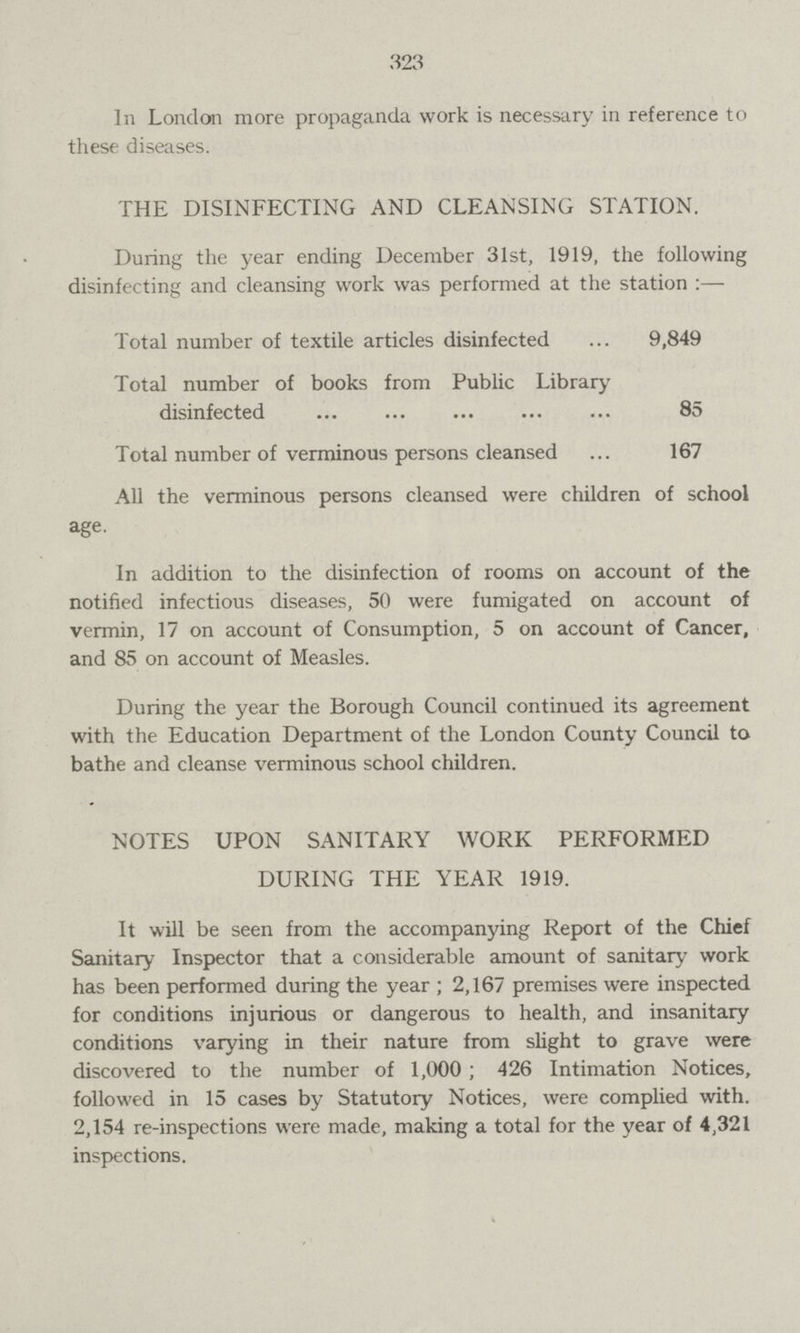 323 In London more propaganda work is necessary in reference to these diseases. THE DISINFECTING AND CLEANSING STATION. During the year ending December 31st, 1919, the following disinfecting and cleansing work was performed at the station:— Total number of textile articles disinfected 9,849 Total number of books from Public Library disinfected 85 Total number of verminous persons cleansed 167 All the verminous persons cleansed were children of school age. In addition to the disinfection of rooms on account of the notified infectious diseases, 50 were fumigated on account of vermin, 17 on account of Consumption, 5 on account of Cancer, and 85 on account of Measles. During the year the Borough Council continued its agreement with the Education Department of the London County Council to bathe and cleanse verminous school children. NOTES UPON SANITARY WORK PERFORMED DURING THE YEAR 1919. It will be seen from the accompanying Report of the Chief Sanitary Inspector that a considerable amount of sanitary work has been performed during the year ; 2,167 premises were inspected for conditions injurious or dangerous to health, and insanitary conditions varying in their nature from slight to grave were discovered to the number of 1,000 ; 426 Intimation Notices, followed in 15 cases by Statutory Notices, were complied with. 2,154 re-inspections were made, making a total for the year of 4,321 inspections.